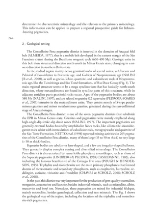 264
determine the characteristic mineralogy and the relation to the primary mineralogy.
This information can be applied to prepare a regional prospective guide for lithium-
-bearing pegmatites.
2 – Geological setting
The Conselheiro Pena pegmatite district is inserted in the domains of Araçuaí fold
belt (ALMEIDA, 1977), that is a mobile belt developed in the eastern margin of the São
Francisco craton during the Brasiliano orogenic cycle (630-490 My). Geologic units in
this belt show structural direction north-south in Minas Gerais state, changing to east-
west direction in southern Bahia state.
In the studied region mainly occur granitoid rocks of several suites, as Urucum and
Palmital of Eocambrian to Paleozoic age, and Galileia of Neoproterozoic age (NALINI
JR et al., 2000), as well as gneiss, schist, quartzite, and calcosilicate rock of Neoprotero-
zoic age, like the Tumiritinga and São Tomé formations, of Rio Doce Group (Fig. 1). The
main regional structure seems to be a mega synclinorium that has basically north-south
direction, where metasediments are found in syncline parts of this structure, while in
adjacent anticline parts granitoid rocks occur. Ages of the pegmatite bodies are about
580 My (NALINI, 1997), and are related to granite G2 supersuite (PEDROSA-SOARES
et al., 2001) intrusive in the metasediment units. They consist mostly of S-type peralu-
minous granites and minor metaluminous granites, generated during the syn-collisional
stage of Araçuaí orogen.
The Conselheiro Pena district is one of the seven pegmatite districts that subdivide
the EPB in Minas Gerais state. Granites and pegmatites were mainly emplaced along
high-angle-dip strike-slip shear zones (NALINI, 1997). The important pegmatites are
generally external bodies hosted by amphibolite facies rocks, like sillimanite-staurolite-
garnet-mica schist with intercalations of calcsilicate rock, metagraywacke and quartzite of
the São Tomé Formation. NETTO et al. (1998) reported mining activities in 205 pegma-
tites of the Conselheiro Pena district, many of them large (15 to 50 m thick) to very large
(> 50 m thick) bodies.
Pegmatite bodies are tabular- or lens-shaped, and a few are irregular-shaped balloons.
They generally display complex zoning and diversified mineralogy. The Conselheiro
Pena district is characterized by remarkable phosphate assemblages, such as those of
the Sapucaia pegmatite (LINDBERG & PECORA, 1958; CASSEDANNE, 1983), also
including the famous brazilianite of the Córrego Frio area (POUGH & HENDER-
SON, 1945). Triphylite and montebrasite are the main primary phosphates that formed
dozens of metasomatic and secondary phosphates, such as eosphorite, hureaulite, re-
ddingite, variscite, vivianite and frondelite (CHAVES & SCHOLZ, 2008; SCHOLZ
et al., 2008).
In the past, this district was very important for the production of gem-quality tourmaline,
morganite, aquamarine and kunzite, besides industrial minerals, such as microcline, albite,
muscovite and beryl ore. Nowadays, these pegmatites are mined for industrial feldspar,
mainly microcline, besides gemological, collection and rare minerals. The Fig. 1 shows
the geological map of the region, including the locations of the triphylite and montebra-
site-rich pegmatites.
 