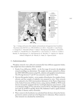 265
Fig. 1 – Geology and location of the triphylite and montebrasite rich pegmatites from Conselheiro
Pena district (after NETTO et al., 1998; SCHOLZ et al., 2011).1 – Pomarolli I, 2 – João Firmino,
3 – Córrego Frio, 4 – Almerindo (or Piano), 5 – Indaiá, 6 – Boa Esperança (João Bobim), 7 – Pomarolli II,
8 – Roberto, 9 – Osvaldo Perin, 10 – Pomarolli III, 11 – Jove Lauriano, 12 – Gentil, 13 – Evaldo or
Matinha, 14 – Boa Esperança I, 15 – Boa Esperança II, 16 – Boca Rica, 17 – Sapucaia, 18 – Sapucaia
Proberil, 19 Rogério II, 20 – Marcelo, 21 – Bode, 22 – Cigana (or Jocão).
3 – Analytical procedures
Phosphate minerals were collected systematically from different pegmatite bodies.
The samples have been studied by three methods:
1 	 Powder X-ray diffraction (XRD) – in the first stage of research, the phosphate
mineral assemblage was determinate. The samples were phase analyzed in a Shima-
dzu XRD-6000 diffractometer using FeKa
radiation and a graphite monochromater.
The 2q range between 5° and 70° was scanned at a speed of 0.5 °/min.
2 	 Electron Microprobe Analysis – seven samples of brazilianite, five samples of mon-
tebrasite and four samples of triphylite were prepared in resin. These minerals
were analyzed in the LMA (microanalysis laboratory) of the Physics Department
of the Federal University of Minas Gerais, using a Jeol-jxa-8900R on WDS-mode
electron microprobe equipped with four wavelength dispersive spectrometers, using
an acceleration voltage of 15 kv and a beam current of 20 nA. The following standards
were used: Al, An100; Fe and Mg, olivine; Mn, rhodonite; P and Ca, apatite Artimex;
Na, albite; F, fluorite; and K, microcline;
3 	 Water content in the brazilianite was calculated from the losses of mass by thermo-
gravimetric analysis carried out in the Magnesita S.A. laboratory. Water content in
other minerals was calculated by stoichiometry.
 