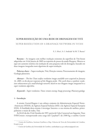SUPER-RESOLUÇÃO DE UMA REDE DE DRENAGEM EM TITÃ
SUPER-RESOLUTION OF A DRAINAGE NETWORK IN TITAN
E. I. Alves1
, A. I. Andrade2
& M. T. Barata2
Resumo – As imagens com melhor resolução existentes da superfície de Titã foram
adquiridas em 14 de Janeiro de 2005 na trajetória de pouso da sonda Huygens. Mostra-se
aqui um aumento sintético da resolução de uma pequena rede de drenagem, baseado em
duas imagens integradas num algoritmo de super-resolução.
Palavras-chave – Super-resolução; Titã; Deteção remota; Processamento de imagem;
Geologia planetária
Abstract – The best Titan surface resolution images available were acquired on January
14, 2005, in the descent trajectory of the Huygens probe. This work shows a synthetic resolu-
tion enhancement of a small drainage network, based on two Huygens images integrated in a
super-resolution algorithm.
Keywords – Super-resolution; Titan; remote sensing; Image processing; Planetary geology
1 – Introdução
A missão Cassini/Huygens é um esforço conjunto da Administração Espacial Norte-
-Americana (NASA), da Agência Espacial Italiana (ASI) e da Agência Espacial Europeia
(ESA). A finalidade desta missão é investigar Saturno e o seu sistema de satélites, princi-
palmente o maior de todos, Titã.
Às 04:43 do dia 15 de Outubro de 1997, partia de Cabo Canaveral um foguetão Titan
IVB/Centaur, transportando uma carga útil (“payload”) de 2500 kg: o satélite Cassini
1
  Centro de Geofísica, Instituto Geofísico e Dep. Ciências da Terra da Universidade de Coimbra:
livo@ci.uc.pt
2
  Centro de Geofísica da Universidade de Coimbra: aandrade@ci.uc.pt; mtbarata@gmail.com
2
 