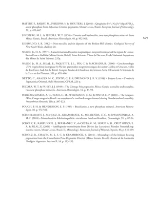 269
HATERT, F., BAIJOT, M., PHILIPPO, S. & WOUTERS, J. (2010) – Qingheiite-Fe2+
, Na2
Fe2+
MgAl(PO4
)3
,
a new phosphate from Sebastiao Cristino pegmatite, Minas Gerais, Brazil. European Journal of Mineralogy,
22, p. 459-467.
LINDBERG, M. L. & PECORA, W. T. (1958) – Tavorite and barbosalite, two new phosphate minerals from
Minas Gerais, Brazil. American Mineralogist, 40, p. 952-966.
LISHMUND, S. R. (1982) – Non-metallic and tin deposits of the Broken Hill district. Geological Survey of
New South Wales, Bulletin 28.
NALINI Jr., H. A. (1997) – Caractérisation dês suítes magmatiques néoprotérozóiques de la region de Conse-
lheiro Pena et Galiléia (Minas Gerais, Brésil). Saint Etienne, These de Docteur, Ecole Nationale Superieure
dês Mines de Saint Etienne, 237p.
NALINI Jr., H. A., BILAL, E., PAQUETTE, J. L., PIN, C. & MACHADO, R. (2000) – Geochronologie
U-Pb et géochimie isotopique Sr-Nd des granitoides neoproterozoiques des suites Galileia et Urucum, vallée
du Rio Doce, Sud-Est du Brésil. Comptes Rendus de L’Academie des Sciences, Serie II Fascicule A-Sciences de
la Terre et des Planetes, 331, p. 459-466.
NETTO, C., ARAUJO, M. C., PINTO, C. P. & DRUMOND, J. B. V. (1998) – Projeto Leste – Província
Pegmatítica Oriental. Belo Horizonte, CPRM, 223 p.
PECORA, W. T. & FAHEY, J. J. (1949) – The Córrego Frio pegmatite, Minas Gerais: scorzalite and souzalite,
two new phosphate minerals. American Mineralogist, 34, p. 83-93.
PEDROSA-SOARES, A. C., NOCE, C. M., WIEDMANN, C. M. & PINTO, C. P. (2001) – The Araçuaí-
-West Congo orogen in Brazil: an overview of a confined orogen formed during Gondwanaland assembly.
Precambrian Research, 110, p. 307-323.
POUGH, F. H. & HENDERSON, E. P. (1945) – Brazilianite, a new phosphate mineral. American Minera-
logist, 30, p. 572-582.
SCHNELLRATH, J., SCHOLZ, R., KRAMBROCK, K., MILISENDA, C. C. & EPAMINONDAS, A.
M. F. (2010) – Montebrasit in Edelsteinqualität: ein seltener fund aus Brasilien. Gemmologie, 59, p. 87-94.
SCHOLZ, R., KARFUNKEL, J., BERMANEC, V., da COSTA, G. M., HORN, A. H., CRUZ SOUZA, L.
A. & BILAL, E. (2008) – Amblygonite-montebrasite from Divino das Laranjeiras Mendes Pimentel peg-
matitic swarm, Minas Gerais, Brasil. II. Mineralogy. Romanian Journal of Mineral Deposits, 83, p. 135-139.
SCHOLZ, R., CHAVES, M. L. S. C. & KRAMBROCK, K. (2011) – Mineralogy of the lithium bearing
pegmatites from the Conselheiro Pena Pegmatite District (Minas Gerais, Brazil). Revista de la Asociación
Geológica Argentina, Seccion B, 14, p. 193-195.
 