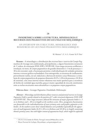 PANORÂMICA SOBRE A ESTRUTURA, MINERALOGIA E
RECURSOS DOS PEGMATITOS DO LICUNGO EM MOÇAMBIQUE
AN OVERVIEW ON STRUCTURE, MINERALOGY AND
RESOURCES OF LICUNGO PEGMATITES (MOZAMBIQUE)
M. Moiana1,2
, C. A. L. Gomes1
& P. Dias1
Resumo – A mineralogia e a distribuição dos recursos base e reservas do Campo Peg-
matítico do Licungo está condicionada, principalmente, a alguns lineamentos estruturais
de 1ª ordem, de orientação NNE-SSW e NNW-SSE. Estas mega-estruturas acolheram a
instalação, no norte, de corpos pegmatíticos de grandes dimensões (> 3 m de possança e >
30 m de extensão), onde a fracionação permitiu a individualização de unidades primárias
internas e texturas gráficas na bordadura. Em contrapartida, as estruturas de cisalhamento,
provavelmente tardias, no sul, induziram a abertura de menores caixas filoneanas e a insta-
lação de corpos pegmatíticos de pequenas dimensões (0,25 a 1,20 m de possança e 10-30 m
de extensão), com zonas internas menos volumosas mas maior apetência para a ocorrência
de berilos da variedade água-marinha, graças à maior capacidade de troca de constituintes
entre as rochas encaixantes meta-ultramáficas e os pequenos corpos pegmatíticos.
Palavras-chave – Licungo; Pegmatito; Zonalidade; Deformação
Abstract – Mineralogy and distribution of base resources and potential reserves in Licungo
Pegmatite Field is mainly related to the position of 1st
order structural alignments NNE-SSW
and NNW-SSE. These mega-structures allowed the intrusion of major pegmatite bodies (> 3
m in thickness and > 30 m in length) at the northern sector. Here, paragenetic fractionation
was favourable to the individualization of inner primary units and graphic pegmatite at the
border. At the southern sector shear-related dilations were probably responsible for the appear-
ance of small pegmatite bodies (0.25-1.20 m in thickness and 10-30 m in length) containing
thinner primary zones, but with higher content of aquamarine beryl, which might be explained
1
  CIG-R, Universidade do Minho, Portugal; moiana2000@yahoo.com.br
2
  Museu Nacional de Geologia, Moçambique; caal.gomes@gmail.com
28
 