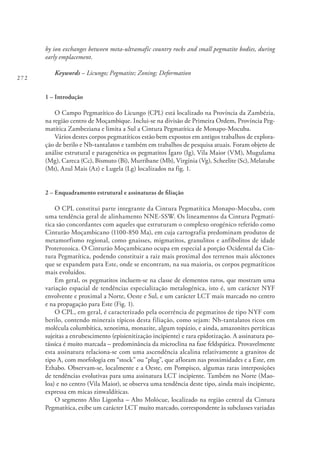 272
by ion exchanges between meta-ultramafic country rocks and small pegmatite bodies, during
early emplacement.
Keywords – Licungo; Pegmatite; Zoning; Deformation
1 – Introdução
O Campo Pegmatítico do Licungo (CPL) está localizado na Província da Zambézia,
na região centro de Moçambique. Inclui-se na divisão de Primeira Ordem, Província Peg-
matítica Zambeziana e limita a Sul a Cintura Pegmatítica de Monapo-Mocuba.
Vários destes corpos pegmatíticos estão bem expostos em antigos trabalhos de explora-
ção de berilo e Nb-tantalatos e também em trabalhos de pesquisa atuais. Foram objeto de
análise estrutural e paragenética os pegmatitos Ígaro (Ig), Vila Maior (VM), Mugulama
(Mg), Careca (Cc), Bismuto (Bi), Murribane (Mb), Virgínia (Vg), Scheelite (Sc), Melatube
(Mt), Azul Mais (Az) e Lugela (Lg) localizados na fig. 1.
2 – Enquadramento estrutural e assinaturas de filiação
O CPL constitui parte integrante da Cintura Pegmatítica Monapo-Mocuba, com
uma tendência geral de alinhamento NNE-SSW. Os lineamentos da Cintura Pegmatí-
tica são concordantes com aqueles que estruturam o complexo orogénico referido como
Cinturão Moçambicano (1100-850 Ma), em cuja cartografia predominam produtos de
metamorfismo regional, como gnaisses, migmatitos, granulitos e anfibolitos de idade
Proterozoica. O Cinturão Moçambicano ocupa em especial a porção Ocidental da Cin-
tura Pegmatítica, podendo constituir a raiz mais proximal dos terrenos mais alóctones
que se expandem para Este, onde se encontram, na sua maioria, os corpos pegmatíticos
mais evoluídos.
Em geral, os pegmatitos incluem-se na classe de elementos raros, que mostram uma
variação espacial de tendências especialização metalogénica, isto é, um carácter NYF
envolvente e proximal a Norte, Oeste e Sul, e um carácter LCT mais marcado no centro
e na propagação para Este (Fig. 1).
O CPL, em geral, é caracterizado pela ocorrência de pegmatitos de tipo NYF com
berilo, contendo minerais típicos desta filiação, como sejam: Nb-tantalatos ricos em
molécula columbítica, xenotima, monazite, algum topázio, e ainda, amazonites pertíticas
sujeitas a enrubescimento (episienitização incipiente) e rara epidotização. A assinatura po-
tássica é muito marcada – predominância da microclina na fase feldspática. Provavelmente
esta assinatura relaciona-se com uma ascendência alcalina relativamente a granitos de
tipo A, com morfologia em “stock” ou “plug”, que afloram nas proximidades e a Este, em
Ethabo. Observam-se, localmente e a Oeste, em Pompisco, algumas raras interposições
de tendências evolutivas para uma assinatura LCT incipiente. Também no Norte (Mao-
loa) e no centro (Vila Maior), se observa uma tendência deste tipo, ainda mais incipiente,
expressa em micas zinwaldíticas.
O segmento Alto Ligonha – Alto Molócue, localizado na região central da Cintura
Pegmatítica, exibe um carácter LCT muito marcado, correspondente às subclasses variadas
 