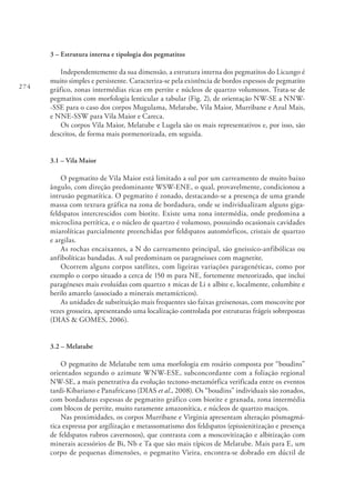 274
3 – Estrutura interna e tipologia dos pegmatitos
Independentemente da sua dimensão, a estrutura interna dos pegmatitos do Licungo é
muito simples e persistente. Caracteriza-se pela existência de bordos espessos de pegmatito
gráfico, zonas intermédias ricas em pertite e núcleos de quartzo volumosos. Trata-se de
pegmatitos com morfologia lenticular a tabular (Fig. 2), de orientação NW-SE a NNW-
-SSE para o caso dos corpos Mugulama, Melatube, Vila Maior, Murribane e Azul Mais,
e NNE-SSW para Vila Maior e Careca.
Os corpos Vila Maior, Melatube e Lugela são os mais representativos e, por isso, são
descritos, de forma mais pormenorizada, em seguida.
3.1 – Vila Maior
O pegmatito de Vila Maior está limitado a sul por um carreamento de muito baixo
ângulo, com direção predominante WSW-ENE, o qual, provavelmente, condicionou a
intrusão pegmatítica. O pegmatito é zonado, destacando-se a presença de uma grande
massa com textura gráfica na zona de bordadura, onde se individualizam alguns giga-
feldspatos intercrescidos com biotite. Existe uma zona intermédia, onde predomina a
microclina pertítica, e o núcleo de quartzo é volumoso, possuindo ocasionais cavidades
miarolíticas parcialmente preenchidas por feldspatos automórficos, cristais de quartzo
e argilas.
As rochas encaixantes, a N do carreamento principal, são gneissico-anfibólicas ou
anfibolíticas bandadas. A sul predominam os paragneisses com magnetite.
Ocorrem alguns corpos satélites, com ligeiras variações paragenéticas, como por
exemplo o corpo situado a cerca de 150 m para NE, fortemente meteorizado, que inclui
paragéneses mais evoluídas com quartzo ± micas de Li ± albite e, localmente, columbite e
berilo amarelo (associado a minerais metamícticos).
As unidades de substituição mais frequentes são faixas greisenosas, com moscovite por
vezes grosseira, apresentando uma localização controlada por estruturas frágeis sobrepostas
(DIAS & GOMES, 2006).
3.2 – Melatube
O pegmatito de Melatube tem uma morfologia em rosário composta por “boudins”
orientados segundo o azimute WNW-ESE, subconcordante com a foliação regional
NW-SE, a mais penetrativa da evolução tectono-metamórfica verificada entre os eventos
tardi-Kibariano e Panafricano (DIAS et al., 2008). Os “boudins” individuais são zonados,
com bordaduras espessas de pegmatito gráfico com biotite e granada, zona intermédia
com blocos de pertite, muito raramente amazonítica, e núcleos de quartzo maciços.
Nas proximidades, os corpos Murribane e Virginia apresentam alteração pósmagmá-
tica expressa por argilização e metassomatismo dos feldspatos (epissienitização e presença
de feldspatos rubros cavernosos), que contrasta com a moscovitização e albitização com
minerais acessórios de Bi, Nb e Ta que são mais típicos de Melatube. Mais para E, um
corpo de pequenas dimensões, o pegmatito Vieira, encontra-se dobrado em dúctil de
 