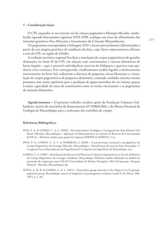 277
5 – Considerações finais
O CPL enquadra-se no extremo sul da cintura pegmatítica Monapo-Mocuba, estabe-
lecida segundo lineamentos regionais NNE-SSW, análogos aos eixos de afloramento das
intrusões graníticas Pan-Africanas e lineamentos do Cinturão Moçambicano.
Os pegmatitos correspondem à linhagem NYF e foram provavelmente diferenciados a
partir de um magma granítico de tendência alcalina, cujas fácies representativas afloram
a este do CPL na região de Ethabo.
A evolução tectónica regional facultou a instalação de corpos pegmatíticos de grandes
dimensões no Setor N do CPL em relação com carreamentos e ruturas distensivas de
baixo ângulo – aqui é possível individualizar reservas de feldspatos e quartzo com ape-
tência vitro-cerâmica. Em contrapartida, cisalhamentos tardios ligados a deslocamento
transcorrente no Setor Sul, induziram a abertura de pequenas caixas filoneanas e a insta-
lação de corpos pegmatíticos de pequenas dimensões, contendo unidades internas menos
possantes mas maior apetência para a produção de águas-marinhas de cor intensa, graças
à maior capacidade de troca de constituintes entre as rochas encaixantes e os pegmatitos
de menores dimensões.
Agradecimentos – O presente trabalho recebeu apoio da Fundação Calouste Gul-
benkian, através de uma bolsa de doutoramento (P-119860 (M)), e do Museu Nacional de
Geologia de Moçambique para a realização dos trabalhos de campo.
Referências Bibliográficas
DIAS, P. A. & GOMES, C. A. L. (2006) – Reconhecimento Geológico e Cartografia do Sítio Mineiro Vila
Maior (Mocuba, Moçambique) – Aplicação da Mineralometria ao Cálculo de Reservas de Concentrados
de Nb-Ta – Relatório inédito para grupo de empresas SOMIPE & SOMINA, 11 p.
DIAS, P. A., GOMES, C. A. L. & MARQUES, J. (2008) – Caracterização estrutural e paragenética do
Campo Pegmatítico do Licungo (Mocuba, Moçambique) – Identificação de recursos base Associados. 5º
Congresso Luso-Moçambicano de Engenharia//2º Congresso de Engenharia de Moçambique, 6 p.
GOMES, C. A. (2009) – Reavaliação dos Recursos de Materiais Cerâmicos Pegmatíticos na Área de Influência
do Campo Pegmatítico do Licungo, Zambézia, Moçambique. Relatório inédito elaborado no âmbito do
protocolo de cooperação entre CIG-R (Universidade do Minho, Portugal) e AGS (Prospecção e Pesquisa
Mineral – Mocuba, Moçambique), 8p.
NEIVA, A. M. R. & GOMES, C. A. L. (2011) – Tourmaline-group minerals in the Naipa Li-Cs-Ta granitic
pegmatite group, Mozambique: tracers of magmatic to postmagmatic evolution trends N. Jb. Miner. Abh.
189/1, p. 1–20.
 