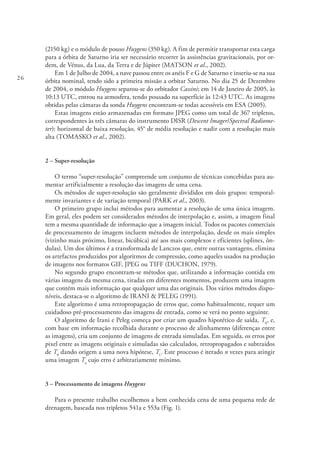 26
(2150 kg) e o módulo de pouso Huygens (350 kg). A fim de permitir transportar esta carga
para a órbita de Saturno iria ser necessário recorrer às assistências gravitacionais, por or-
dem, de Vénus, da Lua, da Terra e de Júpiter (MATSON et al., 2002).
Em 1 de Julho de 2004, a nave passou entre os anéis F e G de Saturno e inseriu-se na sua
órbita nominal, tendo sido a primeira missão a orbitar Saturno. No dia 25 de Dezembro
de 2004, o módulo Huygens separou-se do orbitador Cassini; em 14 de Janeiro de 2005, às
10:13 UTC, entrou na atmosfera, tendo pousado na superfície às 12:43 UTC. As imagens
obtidas pelas câmaras da sonda Huygens encontram-se todas acessíveis em ESA (2005).
Estas imagens estão armazenadas em formato JPEG como um total de 367 tripletos,
correspondentes às três câmaras do instrumento DISR (Descent Imager/Spectral Radiome-
ter): horizontal de baixa resolução, 45° de média resolução e nadir com a resolução mais
alta (TOMASKO et al., 2002).
2 – Super-resolução
O termo “super-resolução” compreende um conjunto de técnicas concebidas para au-
mentar artificialmente a resolução das imagens de uma cena.
Os métodos de super-resolução são geralmente divididos em dois grupos: temporal-
mente invariantes e de variação temporal (PARK et al., 2003).
O primeiro grupo inclui métodos para aumentar a resolução de uma única imagem.
Em geral, eles podem ser considerados métodos de interpolação e, assim, a imagem final
tem a mesma quantidade de informação que a imagem inicial. Todos os pacotes comerciais
de processamento de imagem incluem métodos de interpolação, desde os mais simples
(vizinho mais próximo, linear, bicúbica) até aos mais complexos e eficientes (splines, ôn-
dulas). Um dos últimos é a transformada de Lanczos que, entre outras vantagens, elimina
os artefactos produzidos por algoritmos de compressão, como aqueles usados na produção
de imagens nos formatos GIF, JPEG ou TIFF (DUCHON, 1979).
No segundo grupo encontram-se métodos que, utilizando a informação contida em
várias imagens da mesma cena, tiradas em diferentes momentos, produzem uma imagem
que contém mais informação que qualquer uma das originais. Dos vários métodos dispo-
níveis, destaca-se o algoritmo de IRANI & PELEG (1991).
Este algoritmo é uma retropropagação de erros que, como habitualmente, requer um
cuidadoso pré-processamento das imagens de entrada, como se verá no ponto seguinte.
O algoritmo de Irani e Peleg começa por criar um quadro hipotético de saída, T0
, e,
com base em informação recolhida durante o processo de alinhamento (diferenças entre
as imagens), cria um conjunto de imagens de entrada simuladas. Em seguida, os erros por
pixel entre as imagens originais e simuladas são calculados, retropropagados e subtraídos
de T0
dando origem a uma nova hipótese, T1
. Este processo é iterado n vezes para atingir
uma imagem Tn
cujo erro é arbitrariamente mínimo.
3 – Processamento de imagens Huygens
Para o presente trabalho escolhemos a bem conhecida cena de uma pequena rede de
drenagem, baseada nos tripletos 541a e 553a (Fig. 1).
 