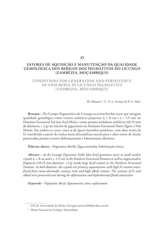 FATORES DE AQUISIÇÃO E MANUTENÇÃO DA QUALIDADE
GEMOLÓGICA DOS BERILOS DOS PEGMATITOS DO LICUNGO
(ZAMBÉZIA, MOÇAMBIQUE)
CONDITIONS FOR GENERATION AND PERSISTENCE
OF GEM-BERYL IN LICUNGO PEGMATITES
(ZAMBEZIA, MOZAMBIQUE)
M. Moiana1,2
, C. A. L. Gomes1
& P. A. Dias1
Resumo – No Campo Pegmatítico do Licungo ocorrem berilos azuis que atingem
qualidade gemológica como cristais euédricos pequenos (c < 8 cm e a < 1,5 cm) no
Domínio Estrutural Sul (em Azul Mais) e como porções nodulares anédricas (10-15 mm
de diâmetro; > 2 g) no interior de gigacristais no Domínio Estrutural Norte (Ígaro e Vila
Maior). Em ambos os casos, trata-se de águas-marinhas primárias, com altos teores de
Fe transferido a partir de rochas meta-ultramáficas encaixantes e altos teores de álcalis
preservados perante eventos deformacionais e hidrotermais ulteriores.
Palavras-chaves – Pegmatito; Berilo; Água-marinha; Substituição iónica
Abstract – At the Licungo Pegmatitic Field, blue beryl gemstones occur as small euedric
crystals (c < 8 cm and a < 1,5 cm) in the Southern Structural Domain as well as augen anedric
fragments (10-15 mm diameter; >2 g) inside large beryl crystals in the Northern Structural
Domain. In both domains, the crystals are primary aquamarines with high Fe content trans-
ferred from meta-ultramafic country rocks and high alkali content. The contents of Fe and
alkali were preserved even during the deformation and hydrothermal fluids interaction.
Keywords – Pegmatite; Beryl; Aquamarine; Ionic replacement
1
  CIG-R, Universidade do Minho, Portugal; moiana2000@yahoo.com.br
2
  Museu Nacional de Geologia, Moçambique
29
 