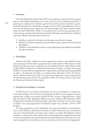 280
1 – Introdução
O Campo Pegmatítico do Licungo (CPL) é uma importante fonte de matérias-primas
pela sua diversidade mineralógica, que inclui recursos a base de feldspatos pertíticos e
quartzo para a aplicação em cerâmica, quartzo ótico, berilo, minérios metálicos e gemas.
Os berilos encontram-se distribuídos ao longo de todo o CPL, principalmente os de cor
azul, que em alguns casos atingem um azul intenso próprio das águas-marinhas desig-
nadas true-blue (MOIANA, 2010). É na perspetiva de encontrar guias geoquímicos e
estruturais que conduzam à localização de gemshoots (das águas-marinhas) que se elaborou
o presente trabalho. Especificamente procura-se:
§	identificar a génese da coloração azul das águas-marinhas do Licungo;
§	identificar os fatores responsáveis pela persistência após a génese das características
gemológicas;
§	estabelecer a diversidade dos corpos ou zonas pegmatíticas que podem ser portadores
das águas-marinhas.
2 – Metodologia
Amostras de berilo, colhidas em corpos pegmatíticos expostos em trabalhos de pes-
quisa e prospeção, foram sujeitas a preparação para análise química. Obtiveram-se secções
polidas de berilos que foram analisadas em microssonda eletrónica (ME) JEOL, mode-
lo JXA 8500-F, disponível no Laboratório Nacional de Energia e Geologia de Portugal
(LNEG). A microssonda está equipada com 5 espectrómetros de dispersão de comprimentos
de onda e 1 de dispersão de energia, e as análises foram efetuadas a 15 kV, 10 a 30 μA,
sendo o diâmetro do feixe de 2 μm. Os tempos de contagem para os picos significativos
de cada elemento foram de 20 s. Os resultados da ME, em % do peso, foram convertidos
em Átomos por Fórmula Unitária (apfu).
3 – Enquadramento geológico e estrutural
O CPL localiza-se no Distrito de Mocuba, Província da Zambézia, na região cen-
tral de Moçambique. No Domínio do Licungo foram objetos de investigação os corpos
pegmatíticos situados na margem oriental do Rio Licungo, designadamente o Ígaro
(Ig), Vila Maior (VM), Mugulama (Mg), Careca (Cc), Bismuto (Bi), Murribane (Mb),
Virgínia (Vg), Scheelite (Sc), Melatube (Mt) e Azul Mais (Az) (Fig. 1). Foi, ainda, objeto
de análise, um corpo pegmatítico do Domínio Lugela (Lg), situado a 25 km a NW
do Ígaro.
Os corpos pegmatíticos estão implantados em rochas metamórficas, metassedimen-
tares a metavulcânicas, desde félsicas a básicas, de idade Proterozoica, que se relacionam
com um evento geotectónico de larga escala, expresso na Cadeia Moçambicana. Nestas
condições, a natureza das rochas regionais deve ter desempenhado um papel determinante
na troca de constituintes por metassomatismo, levando à formação de fases minerais e asso-
ciações paragenéticas características, tanto na encaixante, como no interior dos pegmatitos.
 