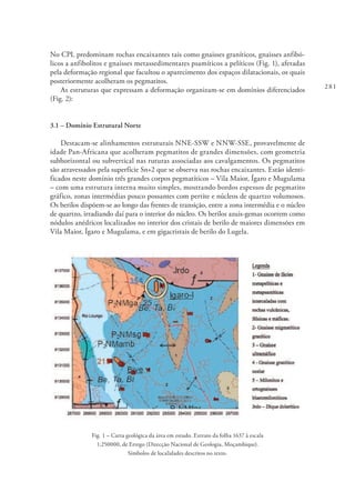 281
No CPL predominam rochas encaixantes tais como gnaisses graníticos, gnaisses anfibó-
licos a anfibolitos e gnaisses metassedimentares psamíticos a pelíticos (Fig. 1), afetadas
pela deformação regional que facultou o aparecimento dos espaços dilatacionais, os quais
posteriormente acolheram os pegmatitos.
As estruturas que expressam a deformação organizam-se em domínios diferenciados
(Fig. 2):
3.1 – Domínio Estrutural Norte
Destacam-se alinhamentos estruturais NNE-SSW e NNW-SSE, provavelmente de
idade Pan-Africana que acolheram pegmatitos de grandes dimensões, com geometria
subhorizontal ou subvertical nas ruturas associadas aos cavalgamentos. Os pegmatitos
são atravessados pela superfície Sn+2 que se observa nas rochas encaixantes. Estão identi-
ficados neste domínio três grandes corpos pegmatíticos – Vila Maior, Ígaro e Mugulama
– com uma estrutura interna muito simples, mostrando bordos espessos de pegmatito
gráfico, zonas intermédias pouco possantes com pertite e núcleos de quartzo volumosos.
Os berilos dispõem-se ao longo das frentes de transição, entre a zona intermédia e o núcleo
de quartzo, irradiando daí para o interior do núcleo. Os berilos azuis-gemas ocorrem como
nódulos anédricos localizados no interior dos cristais de berilo de maiores dimensões em
Vila Maior, Ígaro e Mugulama, e em gigacristais de berilo do Lugela.
Fig. 1 – Carta geológica da área em estudo. Extrato da folha 1637 à escala
1:250000, de Errego (Direcção Nacional de Geologia, Moçambique).
Símbolos de localidades descritos no texto.
 