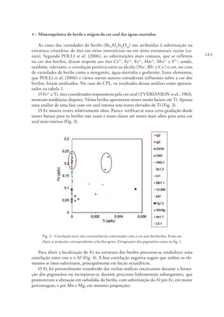 283
4 – Mineroquímica do berilo e origem da cor azul das águas-marinhas
As cores das variedades do berilo (Be3
Al2
Si6
O18
) são atribuídas à substituição na
estrutura cristalina, de iões em sítios intersticiais ou em sítios estruturais vazios (ca-
nais). Segundo POLLI et al. (2006), as substituições mais comuns, que se refletem
na cor dos berilos, dizem respeito aos iões Cr3+
, Fe2+
, Fe3+
, Mn2+
, Mn3+
e V5+
, sendo,
também, relevante, a correlação positiva entre os álcalis (Na+
, Rb+
e Cs+
) e cor, no caso
de variedades de berilo como a morganite, água-marinha e goshenite. Estes elementos,
que POLLI et al. (2006) e vários outros autores consideram influentes sobre a cor dos
berilos, foram analisados. No caso do CPL, os resultados dessas análises estão apresen-
tados na tabela 1.
O Fe2+
e Ti, iões considerados responsáveis pela cor azul (TVERIANKIN et al., 1983),
mostram tendências díspares. Vários berilos apresentam teores muito baixos em Ti. Apenas
uma análise de uma fase com cor azul intensa tem teores elevados de Ti (Fig. 3).
O Fe mostra teores relativamente altos. Parece verificar-se uma certa gradação desde
teores baixos para os berilos não azuis e azuis-claros até teores mais altos para uma cor
azul mais intensa (Fig. 3).
Fig. 3 – Correlação entre iões eventualmente relacionados com a cor azul dos berilos. Estão em
elipse as projeções correspondentes a berilos-gema. Designações dos pegmatitos como na fig. 1.
Para aferir a localização do Fe na estrutura dos berilos procurou-se estabelecer uma
correlação entre este e o Al (Fig. 4). A boa correlação negativa sugere que ambos os ele-
mentos se inter-substituem, principalmente em locais octaédricos.
O Fe foi provavelmente transferido das rochas máficas encaixantes durante a forma-
ção dos pegmatitos ou incorporou-se durante processos hidrotermais subsequentes, que
promoveram a alteração em subsolidus do berilo, com substituição do Al por Fe, em maior
percentagem, e por Mn e Mg, em menores proporções.
 