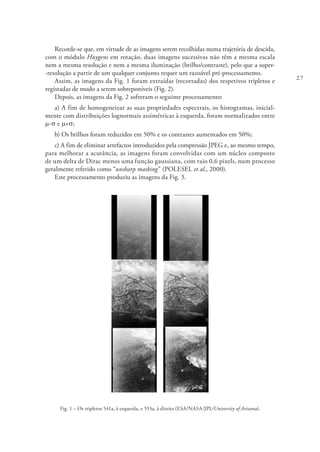 27
Recorde-se que, em virtude de as imagens serem recolhidas numa trajetória de descida,
com o módulo Huygens em rotação, duas imagens sucessivas não têm a mesma escala
nem a mesma resolução e nem a mesma iluminação (brilho/contraste), pelo que a super-
-resolução a partir de um qualquer conjunto requer um razoável pré-processamento.
Assim, as imagens da Fig. 1 foram extraídas (recortadas) dos respetivos tripletos e
registadas de modo a serem sobreponíveis (Fig. 2).
Depois, as imagens da Fig. 2 sofreram o seguinte processamento:
a) A fim de homogeneizar as suas propriedades espectrais, os histogramas, inicial-
mente com distribuições lognormais assimétricas à esquerda, foram normalizados entre
m-s e m+s;
b) Os brilhos foram reduzidos em 50% e os contrastes aumentados em 50%;
c) A fim de eliminar artefactos introduzidos pela compressão JPEG e, ao mesmo tempo,
para melhorar a acutância, as imagens foram convolvidas com um núcleo composto
de um delta de Dirac menos uma função gaussiana, com raio 0,6 pixels, num processo
geralmente referido como “unsharp masking” (POLESEL et al., 2000).
Este processamento produziu as imagens da Fig. 3.
Fig. 1 – Os tripletos 541a, à esquerda, e 553a, à direita (ESA/NASA/JPL/University of Arizona).
 