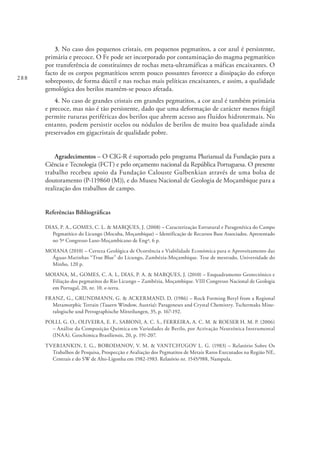 288
3. No caso dos pequenos cristais, em pequenos pegmatitos, a cor azul é persistente,
primária e precoce. O Fe pode ser incorporado por contaminação do magma pegmatítico
por transferência de constituintes de rochas meta-ultramáficas a máficas encaixantes. O
facto de os corpos pegmatíticos serem pouco possantes favorece a dissipação do esforço
sobreposto, de forma dúctil e nas rochas mais pelíticas encaixantes, e assim, a qualidade
gemológica dos berilos mantém-se pouco afetada.
4. No caso de grandes cristais em grandes pegmatitos, a cor azul é também primária
e precoce, mas não é tão persistente, dado que uma deformação de carácter menos frágil
permite ruturas periféricas dos berilos que abrem acesso aos fluídos hidrotermais. No
entanto, podem persistir ocelos ou nódulos de berilos de muito boa qualidade ainda
preservados em gigacristais de qualidade pobre.
Agradecimentos – O CIG-R é suportado pelo programa Plurianual da Fundação para a
Ciência e Tecnologia (FCT) e pelo orçamento nacional da República Portuguesa. O presente
trabalho recebeu apoio da Fundação Calouste Gulbenkian através de uma bolsa de
doutoramento (P-119860 (M)), e do Museu Nacional de Geologia de Moçambique para a
realização dos trabalhos de campo.
Referências Bibliográficas
DIAS, P. A., GOMES, C. L. & MARQUES, J. (2008) – Caracterização Estrutural e Paragenética do Campo
Pegmatítico do Licungo (Mocuba, Moçambique) – Identificação de Recursos Base Associados. Apresentado
no 5º Congresso Luso-Moçambicano de Engª, 6 p.
MOIANA (2010) – Certeza Geológica de Ocorrência e Viabilidade Económica para o Aproveitamento das
Águas-Marinhas “True Blue” do Licungo, Zambézia-Moçambique. Tese de mestrado, Universidade do
Minho, 120 p.
MOIANA, M., GOMES, C. A. L, DIAS, P. A. & MARQUES, J. (2010) – Enquadramento Geotectónico e
Filiação dos pegmatitos do Rio Licungo – Zambézia, Moçambique. VIII Congresso Nacional de Geologia
em Portugal, 20, nr. 10. e-terra.
FRANZ, G., GRUNDMANN, G. & ACKERMAND, D. (1986) – Rock Forming Beryl from a Regional
Metamorphic Terrain (Tauern Window, Austria): Parageneses and Crystal Chemistry. Tschermaks Mine-
ralogische und Petrographische Mitteilungen, 35, p. 167-192.
POLLI, G. O., OLIVEIRA, E. F., SABIONI, A. C. S., FERREIRA, A. C. M. & ROESER H. M. P. (2006)
– Análise da Composição Química em Variedades de Berilo, por Activação Neutrónica Instrumental
(INAA). Geochimica Brasiliensis, 20, p. 191-207.
TVERIANKIN, I. G., BORODANOV, V. M. & VANTCHUGOV L. G. (1983) – Relatório Sobre Os
Trabalhos de Pesquisa, Prospecção e Avaliação dos Pegmatitos de Metais Raros Executados na Região NE,
Centrais e do SW de Alto-Ligonha em 1982-1983. Relatório nr. 1545/988, Nampula.
 