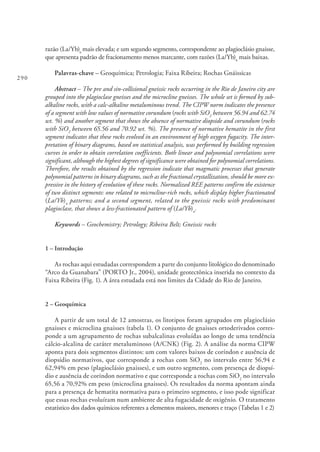 290
razão (La/Yb)n
mais elevada; e um segundo segmento, correspondente ao plagioclásio gnaisse,
que apresenta padrão de fracionamento menos marcante, com razões (La/Yb)n
mais baixas.
Palavras-chave – Geoquímica; Petrologia; Faixa Ribeira; Rochas Gnáissicas
Abstract – The pre and sin-collisional gneissic rocks occurring in the Rio de Janeiro city are
grouped into the plagioclase gneisses and the microcline gneisses. The whole set is formed by sub-
alkaline rocks, with a calc-alkaline metaluminous trend. The CIPW norm indicates the presence
of a segment with low values of normative corundum (rocks with SiO2
between 56.94 and 62.74
wt. %) and another segment that shows the absence of normative diopside and corundum (rocks
with SiO2
between 65.56 and 70.92 wt. %). The presence of normative hematite in the first
segment indicates that these rocks evolved in an environment of high oxygen fugacity. The inter-
pretation of binary diagrams, based on statistical analysis, was performed by building regression
curves in order to obtain correlation coefficients. Both linear and polynomial correlations were
significant, although the highest degrees of significance were obtained for polynomial correlations.
Therefore, the results obtained by the regression indicate that magmatic processes that generate
polynomial patterns in binary diagrams, such as the fractional crystallization, should be more ex-
pressive in the history of evolution of these rocks. Normalized REE patterns confirm the existence
of two distinct segments: one related to microcline-rich rocks, which display higher fractionated
(La/Yb)n
patterns; and a second segment, related to the gneissic rocks with predominant
plagioclase, that shows a less-fractionated pattern of (La/Yb)n
.
Keywords – Geochemistry; Petrology; Ribeira Belt; Gneissic rocks
1 – Introdução
As rochas aqui estudadas correspondem a parte do conjunto litológico do denominado
“Arco da Guanabara” (PORTO Jr., 2004), unidade geotectônica inserida no contexto da
Faixa Ribeira (Fig. 1). A área estudada está nos limites da Cidade do Rio de Janeiro.
2 – Geoquímica
A partir de um total de 12 amostras, os litotipos foram agrupados em plagioclásio
gnaisses e microclina gnaisses (tabela 1). O conjunto de gnaisses ortoderivados corres-
ponde a um agrupamento de rochas subalcalinas evoluídas ao longo de uma tendência
cálcio-alcalina de caráter metaluminoso (A/CNK) (Fig. 2). A análise da norma CIPW
aponta para dois segmentos distintos: um com valores baixos de coríndon e ausência de
diopsídio normativos, que corresponde a rochas com SiO2
no intervalo entre 56,94 e
62,94% em peso (plagioclásio gnaisses), e um outro segmento, com presença de diopsí-
dio e ausência de coríndon normativo e que corresponde a rochas com SiO2
no intervalo
65,56 a 70,92% em peso (microclina gnaisses). Os resultados da norma apontam ainda
para a presença de hematita normativa para o primeiro segmento, e isso pode significar
que essas rochas evoluíram num ambiente de alta fugacidade de oxigênio. O tratamento
estatístico dos dados químicos referentes a elementos maiores, menores e traço (Tabelas 1 e 2)
 
