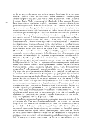 292
do Rio de Janeiro, observamos uma variação bastante forte (quase 1,8 vezes), o que
suporta a conclusão de que a totalidade dessas rochas, não deve ter evoluído a partir
de um único processo ou, então, não evoluiu a partir de uma mesma fonte. Diagramas
bivariantes do tipo Harker permitiram a individualização de dois segmentos distintos.
Estes dois segmentos representam os plagioclásio-gnaisses e os microclina-gnaisses e
poderíamos supor que esta distinção está associada a uma “linha de (des)mistura” que
representa o processo de migmatização ao qual estas rochas foram submetidas. Neste
caso, o plagioclásio-gnaisse poderia representar um estágio intermediário metatexítico e
o microclina-gnaisse um estágio mais avançado (metatexítico®diatexítico), gerando um
conjunto mais homogeneizado. Ao examinarmos o conjunto correspondente às rochas
com menores teores de Zr (microclina gnaisses), observamos a existência de correlações
positivas nos diagramas bivariantes TiO2
versus Zr e Fe2
O3
versus Zr (Fig. 3). Isso implica
que as variações de Zr podem ser um importante indicativo de consumo da fase residual
mais importante do sistema, qual seja, a biotita, principalmente se considerarmos que
os zircões presentes na rocha mostram íntima associação com esta fase mineral, por
vezes ocorrendo mesmo como inclusões em biotita. A partir da análise dos diagramas
Rb versus Zr, Ti versus Zr, Fe3
versus Zr e Mg versus Zr (Fig. 3), podemos concluir que
nos estágios correspondentes a geração de líquidos anatéticos iniciais, quando ainda
não se deu o consumo da biotita, há um possível enriquecimento no conteúdo de álcali-
feldspato no líquido, já que o Rb tende a substituir o K na estrutura dos feldspatos.
Logo, é esperado que o teor em Rb devesse começar a crescer com a precipitação de
K-feldspato do líquido. Por fim, este conjunto de informações nos permite concluir que
a curva de estabilidade da biotita foi alcançada durante a anatexia ao qual estas rochas
foram submetidas. Somente a sua quebra explicaria o grande volume de Zr encontrado
nestas rochas. A análise dos padrões normalizados obtida para os elementos terras raras
(Fig. 4) permite, que o agrupamento inicial obtido para a totalidade das rochas gnáissi-
cas possa ser subdividido nos mesmos dois segmentos que, petrográfica e quimicamente
foram anteriormente caracterizados. O primeiro segmento corresponde ao plagioclásio
gnaisse. Apresenta padrão de fracionamento não muito marcante, razões (La/Yb)n
relativamente baixas. Este segmento corresponde às rochas com ausência de coríndon
normativo e, consequente, presença de diopsídio normativo. O conteúdo total de terras
raras para esse grupo é pouco menor do que o segundo segmento, que é formado pelo
microclina-gnaisse que apresenta razão (La/Yb)n
mais elevada (variando de 26,97 até
72,93). Neste grupo, a totalidade das amostras apresenta coríndon normativo. O padrão
por elas apresentado aponta para um fracionamento em terras raras mais elevado, com
relativo enriquecimento em terras raras leves e empobrecimento em terras raras pesadas,
o que pode representar retenção de granada na fonte.
Em ambos os segmentos, algumas amostras apresentam anomalias negativas de Eu
mais pronunciadas. Essas anomalias são correlacionadas com a presença de feldspatos
(plagioclásio), que permanecem como resíduo por terem sido preservados durante o
processo de fusão da fonte, mantendo-se em equilíbrio com o líquido. Outra distinção
entre os dois segmentos é o fato de o segmento correspondente aos plagioclásio gnaisses
serem menos fracionados, significando um relativo empobrecimento em terras raras le-
ves em relação ao conteúdo de terras raras pesados. Tal fato relaciona-se com a presença
de granada como fase mineral ocorrente nestas rochas, ainda que em volumes restritos
(até 1% do volume). Aparentemente, para o caso das rochas pré-colisionais, pode-se
 