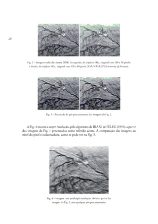 28
Fig. 2 – Imagens nadir da câmara DISR. À esquerda, do tripleto 541a, original com 140 x 90 pixels;
à direita, do tripleto 553a, original com 120 x 80 pixels (ESA/NASA/JPL/University of Arizona).
Fig. 3 – Resultado do pré-processamento das imagens da Fig. 2.
A Fig. 4 mostra a super-resolução, pelo algoritmo de IRANI & PELEG (1991), a partir
das imagens da Fig. 1 processadas como referido acima. A comparação das imagens ao
nível do pixel é esclarecedora, como se pode ver na Fig. 5.
Fig. 4 – Imagem com quádrupla resolução, obtida a partir das
imagens da Fig. 3, sem qualquer pós‑processamento.
 
