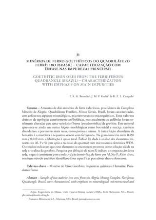 MINÉRIOS DE FERRO GOETHÍTICOS DO QUADRILÁTERO
FERRÍFERO (BRASIL) – CARACTERIZAÇÃO COM
ÊNFASE NAS IMPUREZAS PRINCIPAIS
GOETHITIC IRON ORES FROM THE FERRIFEROUS
QUADRANGLE (BRAZIL) – CHARACTERIZATION
WITH EMPHASIS ON MAIN IMPURITIES
P. R. G. Brandão1
, J. M. P. Rocha2
& R. Z. L. Cançado1
Resumo – Amostras de dois minérios de ferro itabiríticos, procedentes do Complexo
Mineiro de Alegria, Quadrilátero Ferrífero, Minas Gerais, Brasil, foram caracterizadas,
com ênfase nos aspectos mineralógicos, microestruturais e microquímicos. Estes itabiritos
derivam de tipologias anteriormente anfibolíticas, mas atualmente as anfíbolas foram to-
talmente alteradas para uma variedade fibrosa (pseudomórfica) de goethite. Este mineral
apresenta-se ainda em outras feições morfológicas como botrioidal e maciça, também
abundantes, e por outras mais raras, como porosa e terrosa. A única feição abundante da
hematite é a martítica e o quartzo ocorre com frequência. Na granulometria entre 0,150
mm e 0,010 mm, a libertação é quase total. Ênfase foi dada à análise dos elementos mi-
noritários Al, P e Si (este após a exclusão do quartzo) com microssonda eletrónica WDS.
Os estudos indicaram que estes elementos se encontram presentes como solução-sólida na
rede cristalina da goethite. Pesquisa por difração de raios-X indicou a compactação desta
rede, o que é consistente com a substituição isomórfica do ferro por Al, Si e P. Além disso,
nenhum método analítico identificou fases específicas portadores destes elementos.
Palavras-chave – Minério de ferro; Goethite; Impurezas químicas; Hematite; Pseu-
domorfismo
Abstract – Samples of two itabirite iron ores, from the Alegria Mining Complex, Ferriferous
Quadrangle, Brazil, were characterized, with emphasis on mineralogical, microstructural and
1
  Depto. Engenharia de Minas, Univ. Federal Minas Gerais UFMG, Belo Horizonte, MG, Brasil;
pbrandao@demin.ufmg.br
2
  Samarco Mineração S.A., Mariana, MG, Brasil; junia@samarco.com
31
 
