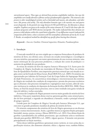 300
microchemical aspects. These types are derived from previous amphibolitic itabirites, but now the
amphiboles were totally altered to a fibrous variety (pseudomorphic) of goethite. This mineral is also
present in other morphological varieties such as botrioidal and massive, also abundant, and other
rarer, like porous and earthy. The only abundant hematite type is the martitic one and quartz
occurs frequently. In the particle size range between 0.150 and 0.010 mm, the liberation is almost
complete. Emphasis was given to the analysis of the minor elements Al, P and Si (the latter after the
exclusion of quartz) with WDS electron microprobe. The studies indicated that these elements are
present as solid solution within the crystal lattice of goethite. X-ray diffraction research indicated the
compaction of this lattice, what is consistent with the isomorphous substitution of iron by Al, Si and
P. Besides, no analytical method has identified any specific phase bearing these elements.
Keywords – Iron ore; Goethite; Chemical impurities; Hematite; Pseudomorphism
1 – Introdução
O mercado mundial de aço tem exigido que as empresas fornecedoras de produtos de
minérios de ferro, nos últimos anos, invistam em estudos mineralógicos e tecnológicos
em seus minérios, para garantir um maior aproveitamento de seus recursos minerais, uma
maior otimização de seus processos produtivos, a redução dos custos de produção e o
aumento da qualidade de seus produtos.
As minas de minério de ferro da empresa Samarco Mineração S.A. fazem parte do
Complexo de Alegria, localizado nos municípios de Mariana e Ouro Preto, no extremo
leste do Quadrilátero Ferrífero, uma importante província mineral que está situada na re-
gião centro-sul do Estado de Minas Gerais, Brasil (ROCHA et al., 2009). Os minérios são
representados por itabiritos da Formação Cauê do Grupo Itabira do Supergrupo Minas,
de idade Proterozoica. As características mineralógicas e microestruturais dos minérios
de Alegria são resultado das condições de temperatura e pressão dos processos tectônicos
que os afetaram e dos processos intempéricos e supergénicos mais recentes, além de varia-
ções intrínsecas às condições de deposição da formação ferrífera (ROCHA, 2008). Dessa
forma, ao final da atuação desses processos, tem-se como resultado uma gama variada de
tipos de itabirito e rochas associadas.
As minas do Complexo de Alegria possuem reservas muito grandes de minério de ferro
itabirítico. Uma parte majoritária destas reservas apresenta goethite como mineral porta-
dor de ferro principal, o segundo em abundância a hematite, sendo o principal mineral
de ganga o quartzo.
Grande parte do Complexo de Alegria é lavrada pela Samarco Mineração S.A., que
está entre os grandes produtores mundiais de pelotas de minério de ferro.
Os minerais componentes dos minérios de ferro de Alegria apresentam-se em diversas
feições e tramas microestruturais. Assim, a goethite mostra as seguintes feições principais:
botrioidal, maciça, porosa, terrosa e fibrosa (ROCHA et al., 2011). Esta última feição da
goethite é pseudomórfica de anfíbola preexistente, que atualmente acha-se totalmente
alterada para goethite (ROCHA et al., 2009) e algum quartzo. A hematite está presente
principalmente na feição martítica.
Vários desses itabiritos goethíticos apresentam teores variáveis, às vezes acima das es-
pecificações técnicas, dos elementos alumínio, silício e, algumas vezes, também fósforo.
 