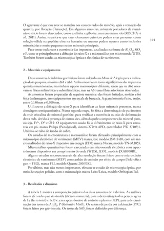 301
O agravante é que esse teor se mantém nos concentrados do minério, após a remoção do
quartzo, por flotação (flutuação). Em algumas amostras, minerais portadores de alumí-
nio e silício foram detectados, como caulinite e gibbsite, mas em outros não (ROCHA et
al., 2011). Assim, suspeita-se que estes elementos químicos podem estar presentes como
solução-sólida na goethite e/ou na hematite ou mesmo podem ocorrer como inclusões
minoritárias e muito pequenas nestes minerais principais.
Para tentar esclarecer a ocorrência das impurezas, analisadas na forma de Al2
O3
, SiO2
e P, usou-se principalmente a difração de raios-X e a microanálise por microssonda WDS.
Também foram usadas as microscopias óptica e eletrónica de varrimento.
2 – Materiais e equipamento
Duas amostras de itabiritos goethíticos foram coletadas na Mina de Alegria para a realiza-
ção desta pesquisa, amostras A61 e A62. Ambas mostravam teores significativos das impurezas
químicas mencionadas, mas tinham aspecto macroscópico diferente, sendo que na A62 nota-
vam-se fibras milimétricas e submilimétricas, mas na A61 essas fibras não foram observadas.
As amostras foram preparadas da seguinte maneira: elas foram britadas, moídas e foi
feita deslamagem, em equipamentos em escala de bancada. A granulometria ficou, então,
entre 0,150mm e 0,010mm.
Utilizou-se a difração de raios-X para identificar as fases minerais presentes, numa
abordagem semiquantitativa. Numa segunda etapa, foi feita a determinação de parâmetros
da rede cristalina do mineral goethite, para verificar a ocorrência ou não de deformação
desta rede, devido à presença de outros iões, além daqueles componentes do mineral puro,
ou seja, Fe3+
, O2-
e OH-
. O equipamento usado foi o difratómetro de raios-X para amos-
tras em pó, marca Philips (Panalytical), sistema X’Pert-APD, controlador PW 3710/31.
Utilizou-se tubo de ânodo de cobre.
Os estudos de microestrutura e microanálise foram efetuados principalmente com o
microscópio eletrónico de varrimento (MEV) marca Jeol, modelo JSM-5410, com um mi-
croanalisador de raios-X dispersivo em energia (EDS) marca Noran, modelo TN-M3055.
Microanálises quantitativas foram executadas em microssonda eletrônica com espec-
trómetros dispersivos em comprimento de onda (WDS), JEOL, modelo JXA8900RL.
Alguns estudos microestruturais de alta resolução foram feitos com o microscópio
eletrónico de varrimento (MEV) com canhão de emissão por efeito de campo (field-effect
gun – FEG), marca FEI, modelo Quanta 200 FEG.
Por último, mas não menos importante, efetuou-se estudo de microscopia óptica, por
meio de secções polidas, com o microscópio marca Leitz/Leica, modelo Orthoplan Pol.
3 – Resultados e discussão
A tabela 1 mostra a composição química das duas amostras de itabiritos. As análises
foram efetuadas por via úmida (dicromatometria), para a determinação das percentagens
de Fe (ferro total) e FeO e, em espectrómetro de emissão a plasma (ICP), para a determi-
nação dos teores de Al2
O3
, P (fósforo) e MnO2
. Os valores de perda por calcinação (PPC)
foram feitos por gravimetria. Os teores de SiO2
foram definidos por diferença.
 