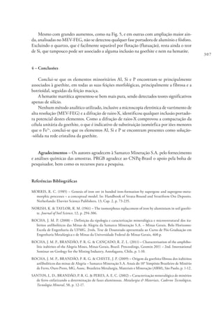 307
Mesmo com grandes aumentos, como na Fig. 5, e em outras com ampliação maior ain-
da, analisadas no MEV-FEG, não se detectou qualquer fase portadora de alumínio e fósforo.
Excluindo o quartzo, que é facilmente separável por flotação (flutuação), resta ainda o teor
de Si, que tampouco pode ser associado a alguma inclusão na goethite e nem na hematite.
4 – Conclusões
Conclui-se que os elementos minoritários Al, Si e P encontram-se principalmente
associados à goethite, em todas as suas feições morfológicas, principalmente a fibrosa e a
botrioidal, seguidas da feição maciça.
A hematite martítica apresentou-se bem mais pura, sendo detectados teores significativos
apenas de silício.
Nenhum método analítico utilizado, inclusive a microscopia eletrónica de varrimento de
alta resolução (MEV-FEG) e a difração de raios-X, identificou qualquer inclusão portado-
ra potencial destes elementos. Como a difração de raios-X comprovou a compactação da
célula unitária da goethite, o que é indicativo de substituição isomórfica por iões menores
que o Fe3+
, conclui-se que os elementos Al, Si e P se encontram presentes como solução-
-sólida na rede cristalina da goethite.
Agradecimentos – Os autores agradecem à Samarco Mineração S.A. pelo fornecimento
e análises químicas das amostras. PRGB agradece ao CNPq-Brasil o apoio pela bolsa de
pesquisador, bem como os recursos para a pesquisa.
Referências Bibliográficas
MORRIS, R. C. (1985) – Genesis of iron ore in banded iron-formation by supergene and supergene-meta-
morphic processes – a conceptual model. In: Handbook of Strata-Bound and Stratiform Ore Deposits.
Netherlands: Elsevier Science Publishers, 13, Cap. 2, p. 73-235.
NORISH, K. & TAYLOR, R. M. (1961) – The isomorphous replacement of iron by aluminium in soil goethi-
te. Journal of Soil Science, 12, p. 294-306.
ROCHA, J. M. P. (2008) – Definição da tipologia e caracterização mineralógica e microestrutural dos ita-
biritos anfibolíticos das Minas de Alegria da Samarco Mineração S.A. – Minas Gerais. Belo Horizonte:
Escola de Engenharia da UFMG. 2vols. Tese de Doutorado apresentada ao Curso de Pós-Graduação em
Engenharia Metalúrgica e de Minas da Universidade Federal de Minas Gerais, 460 p.
ROCHA, J. M. P., BRANDÃO, P. R. G. & CANÇADO, R. Z. L. (2011) – Characterisation of the amphibo-
litic itabirites of the Alegria Mines, Minas Gerais, Brazil. Proceedings, Geomin 2011 – 2nd. International
Seminar on Geology for the Mining Industry, Antofagasta, Chile, p. 1-10.
ROCHA, J. M. P., BRANDÃO, P. R. G. & CHISTE, J. P. (2009) – Origem da goethita fibrosa dos itabiritos
anfibolíticos das minas de Alegria – Samarco Mineração S.A. Anais do 10° Simpósio Brasileiro de Minério
de Ferro, Ouro Preto, MG, Assoc. Brasileira Metalurgia, Materiais e Mineração (ABM), São Paulo, p. 1-12.
SANTOS, L. D., BRANDÃO, P. R. G. & PERES, A. E. C. (2002) – Caracterização mineralógica de minérios
de ferro enfatizando a determinação de fases aluminosas. Metalurgia & Materiais, Caderno Tecnológico,
Tecnologia Mineral, 58, p. 12-17.
 