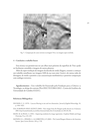 29
Fig. 5 – Comparação do canto noroeste na imagem 541a e na imagem super-resolvida.
4 – Conclusões e trabalho futuro
Esta técnica vai permitir-nos ter um olhar mais próximo da superfície de Titã e pode
ser facilmente estendida a imagens de outros planetas.
Além da super-resolução de imagens da descida da sonda Huygens, estamos a começar
um trabalho semelhante nas imagens SAR da sua nave-mãe Cassini e de outras redes de
drenagem, de modo a permitir a sua caracterização morfométrica e posterior comparação
com análogos terrestres.
Agradecimentos – Este trabalho foi financiado pela Fundação para a Ciência e a
Tecnologia, ao abrigo do contrato PEst-OE/CTE/UI0611/2012 – Centro de Geofísica da
Universidade de Coimbra (CGUC).
Referências Bibliográficas
DUCHON, C. E. (1979) – Lanczos filtering in one and two dimensions. Journal of Applied Meteorology, 18,
p. 1016–1022.
ESA, EUROPEAN SPACE AGENCY (2005) – Raw images from the Huygens probe descent on 14 January
2005. http://esamultimedia.esa.int/docs/titanraw/index.htm (Consultado em 2012.01.28).
IRANI, M. & PELEG, S. (1991) – Improving resolution by image registration. Graphical Models and Image
Processing, 53, p. 231–239.
MATSON, D. L., SPILKER, L. J. & LEBRETON, J.-P. (2002) – The Cassini/Huygens Mission to the Saturnian
System. Space Science Reviews, 104, p. 1-58.
 