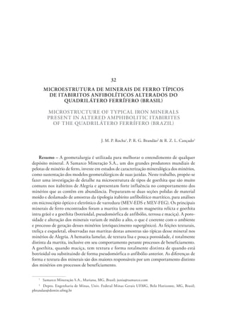 MICROESTRUTURA DE MINERAIS DE FERRO TÍPICOS
DE ITABIRITOS ANFIBOLÍTICOS ALTERADOS DO
QUADRILÁTERO FERRÍFERO (BRASIL)
MICROSTRUCTURE OF TYPICAL IRON MINERALS
PRESENT IN ALTERED AMPHIBOLITIC ITABIRITES
OF THE QUADRILÁTERO FERRÍFERO (BRAZIL)
J. M. P. Rocha1
, P. R. G. Brandão2
& R. Z. L. Cançado2
Resumo – A geometalurgia é utilizada para melhorar o entendimento de qualquer
depósito mineral. A Samarco Mineração S.A., um dos grandes produtores mundiais de
pelotas de minério de ferro, investe em estudos de caracterização mineralógica dos minérios,
como sustentação dos modelos geometalúrgicos de suas jazidas. Neste trabalho, propõe-se
fazer uma investigação de detalhe na microestrutura de tipos de goethita que são muito
comuns nos itabiritos de Alegria e apresentam forte influência no comportamento dos
minérios que as contêm em abundância. Prepararam-se duas seções polidas de material
moído e deslamado de amostras da tipologia itabirito anfibolítico martítico, para análises
em microscópio óptico e eletrônico de varredura (MEV-EDS e MEV-FEG). Os principais
minerais de ferro encontrados foram a martita (com ou sem magnetita relícta e goethita
intra grão) e a goethita (botrioidal, pseudomórfica de anfibólio, terrosa e maciça). A poro-
sidade e alteração dos minerais variam de médio a alto, o que é coerente com o ambiente
e processo de geração desses minérios (enriquecimento supergênico). As feições texturais,
treliça e esqueletal, observadas nas martitas destas amostras são típicas desse mineral nos
minérios de Alegria. A hematita lamelar, de textura lisa e pouca porosidade, é totalmente
distinta da martita, inclusive em seu comportamento perante processos de beneficiamento.
A goethita, quando maciça, tem textura e forma totalmente distinta de quando está
botrioidal ou substituindo de forma pseudomórfica o anfibólio anterior. As diferenças de
forma e textura dos minerais são dos maiores responsáveis por um comportamento distinto
dos minérios em processos de beneficiamento.
1
  Samarco Mineração S.A., Mariana, MG, Brasil; junia@samarco.com
2
  Depto. Engenharia de Minas, Univ. Federal Minas Gerais UFMG, Belo Horizonte, MG, Brasil;
pbrandao@demin.ufmg.br
32
 