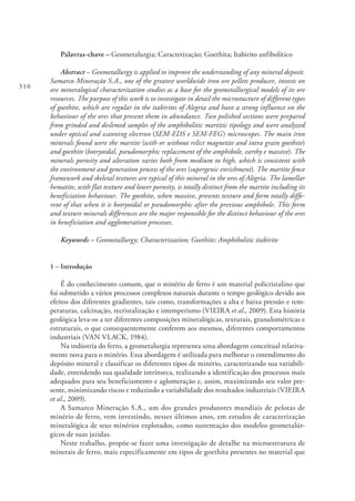 310
Palavras-chave – Geometalurgia; Caracterização; Goethita; Itabirito anfibolítico
Abstract – Geometallurgy is applied to improve the understanding of any mineral deposit.
Samarco Mineração S.A., one of the greatest worldwide iron ore pellets producer, invests on
ore mineralogical characterization studies as a base for the geometallurgical models of its ore
resources. The purpose of this work is to investigate in detail the microstucture of different types
of goethite, which are regular in the itabirites of Alegria and have a strong influence on the
behaviour of the ores that present them in abundance. Two polished sections were prepared
from grinded and deslimed samples of the amphibolitic martitic tipology and were analyzed
under optical and scanning electron (SEM-EDS e SEM-FEG) microscopes. The main iron
minerals found were the martite (with or without relict magnetite and intra grain goethite)
and goethite (botryoidal, pseudomorphic replacement of the amphibole, earthy e massive). The
minerals porosity and alteration varies both from medium to high, which is consistent with
the environment and generation process of the ores (supergenic enrichment). The martite fence
framework and skeletal textures are typical of this mineral in the ores of Alegria. The lamellar
hematite, with flat texture and lower porosity, is totally distinct from the martite including its
beneficiation behaviour. The goethite, when massive, presents texture and form totally diffe-
rent of that when it is botryoidal or pseudomorphic after the previous amphibole. This form
and texture minerals differences are the major responsible for the distinct behaviour of the ores
in beneficiation and agglomeration processes.
Keywords – Geometallurgy; Characterization; Goethite; Amphibolitic itabirite
1 – Introdução
É do conhecimento comum, que o minério de ferro é um material policristalino que
foi submetido a vários processos complexos naturais durante o tempo geológico devido aos
efeitos dos diferentes gradientes, tais como, transformações a alta e baixa pressão e tem-
peraturas, calcinação, recristalização e intemperismo (VIEIRA et al., 2009). Esta história
geológica leva-os a ter diferentes composições mineralógicas, texturais, granulométricas e
estruturais, o que consequentemente conferem aos mesmos, diferentes comportamentos
industriais (VAN VLACK, 1984).
Na indústria do ferro, a geometalurgia representa uma abordagem conceitual relativa-
mente nova para o minério. Essa abordagem é utilizada para melhorar o entendimento do
depósito mineral e classificar os diferentes tipos de minério, caracterizando sua variabili-
dade, entendendo sua qualidade intrínseca, realizando a identificação dos processos mais
adequados para seu beneficiamento e aglomeração e, assim, maximizando seu valor pre-
sente, minimizando riscos e reduzindo a variabilidade dos resultados industriais (VIEIRA
et al., 2009).
A Samarco Mineração S.A., um dos grandes produtores mundiais de pelotas de
minério de ferro, vem investindo, nesses últimos anos, em estudos de caracterização
mineralógica de seus minérios explotados, como sustentação dos modelos geometalúr-
gicos de suas jazidas.
Neste trabalho, propõe-se fazer uma investigação de detalhe na microestrutura de
minerais de ferro, mais especificamente em tipos de goethita presentes no material que
 