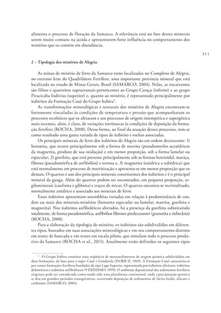 311
alimenta o processo de flotação da Samarco. A relevância está no fato destes minerais
serem muito comuns na jazida e apresentarem forte influência no comportamento dos
minérios que os contém em abundância.
2 – Tipologia dos minérios de Alegria
As minas de minério de ferro da Samarco estão localizadas no Complexo de Alegria,
no extremo leste do Quadrilátero Ferrífero, uma importante província mineral que está
localizada no estado de Minas Gerais, Brasil (SAMARCO, 2004). Nelas, as encaixantes
são filitos e quartzitos supracrustais pertencentes ao Grupo Caraça (inferior) e ao grupo
Piracicaba Indiviso (superior) e, quanto ao minério, é representado principalmente por
itabiritos da Formação Cauê do Grupo Itabira3
.
As transformações mineralógicas e texturais dos minérios de Alegria encontram-se
fortemente vinculadas às condições de temperatura e pressão que acompanharam os
processos tectônicos que os afetaram e aos processos de origem intempérica e supergênica
mais recentes, além, é claro, de variações intrínsecas às condições de deposição da forma-
ção ferrífera (ROCHA, 2008). Dessa forma, ao final da atuação desses processos, tem-se
como resultado uma gama variada de tipos de itabirito e rochas associadas.
Os principais minerais de ferro dos itabiritos de Alegria são em ordem decrescente: 1)
hematita, que ocorre principalmente sob a forma de martita (pseudomorfos octaédricos
da magnetita, produto de sua oxidação) e em menor proporção, sob a forma lamelar ou
especular; 2) goethita, que está presente principalmente sob as formas botrioidal, maciça,
fibrosa (pseudomórfica de anfibólios) e terrosa e, 3) magnetita (euédrica a subédrica) que
está normalmente em processo de martitização e apresenta-se em menor proporção que os
demais. O quartzo é um dos principais minerais constituintes dos itabiritos e é o principal
mineral da ganga. Além do quartzo podem ser encontrados, em pequena proporção, ar-
gilominerais (caulinita e gibbsita) e traços de micas. O quartzo encontra-se recristalizado,
normalmente anédrico e associado aos minerais de ferro.
Esses itabiritos apresentam assembléias variadas em relação à predominância de um,
dois ou mais dos minerais-minérios (hematita especular ou lamelar, martita, goethita e
magnetita). Nos itabiritos anfibolíticos alterados, há a presença da goethita substituindo
totalmente, de forma pseudomórfica, anfibólios fibrosos predecessores (grunerita e riebeckita)
(ROCHA, 2008).
Para a elaboração da tipologia do minério, os itabiritos são subdivididos em diferen-
tes tipos, baseados em suas associações mineralógicas e em seu comportamento distinto
em testes de bancada e em testes em escala piloto, que simulam todo o processo produ-
tivo da Samarco (ROCHA et al., 2011). Atualmente estão definidos os seguintes tipos
3
  O Grupo Itabira constitui uma seqüência de metassedimentos de origem química subdivididos em
duas formações, da base para o topo: Cauê e Gandarela (DORR II, 1969). A Formação Cauê caracteriza-se
por conter formações ferríferas bandadas do tipo Lago Superior, representada por itabiritos siliciosos, itabiritos
dolomíticos e itabiritos anfibolíticos (VERÍSSIMO, 1999). O ambiente deposicional dos sedimentos ferríferos
originais pode ser considerado como tendo sido uma plataforma continental, onde a precipitação química
se deu em grandes períodos transgressivos, ocorrendo deposição de sedimentos de fácies óxido, silicato e
carbonato (SAMARCO, 2004).
 