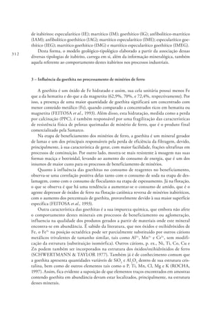 312
de itabiritos: especularítico (IE); martítico (IM); goethítico (IG); anfibolítico-martítico
(IAM); anfibolítico goethítico (IAG); martítico especularítico (IME); especularítico goe-
thítico (IEG); martítico goethítico (IMG) e martítico especularítico goethítico (IMEG).
Desta forma, o modelo geológico-tipológico elaborado a partir da associação dessas
diversas tipologias de itabirito, carrega em si, além da informação mineralógica, também
aquela referente ao comportamento destes itabiritos nos processos industriais.
3 – Influência da goethita no processamento de minérios de ferro
A goethita é um óxido de Fe hidratado e assim, sua cela unitária possui menos Fe
que a da hematita e do que a da magnetita (62,9%, 70%, e 72,4%, respectivamente). Por
isso, a presença de uma maior quantidade de goethita significará um concentrado com
menor conteúdo metálico (Fe), quando comparado a concentrados ricos em hematita ou
magnetita (FEITOSA et al., 1993). Além disso, esta hidratação, medida como a perda
por calcinação (PPC), é também responsável por uma fragilização das características
de resistência física de pelotas queimadas de minério de ferro, que é o produto final
comercializado pela Samarco.
Na etapa de beneficiamento dos minérios de ferro, a goethita é um mineral gerador
de lamas e um dos principais responsáveis pela perda de eficiência da filtragem, devido,
principalmente, à sua característica de gerar, com maior facilidade, frações ultrafinas em
processos de cominuição. Por outro lado, mostra-se mais resistente à moagem nas suas
formas maciça e botrioidal, levando ao aumento do consumo de energia, que é um dos
insumos de maior custo para os processos de beneficiamento de minérios.
Quanto à influência das goethitas no consumo de reagentes no beneficiamento,
observa-se uma correlação positiva delas tanto com o consumo de soda na etapa de des-
lamagem, como com o consumo de floculantes na etapa de espessamento. Já na flotação,
o que se observa é que há uma tendência a aumentar-se o consumo de amido, que é o
agente depressor de óxidos de ferro na flotação catiônica reversa de minérios itabiríticos,
com o aumento dos percentuais de goethita, provavelmente devido à sua maior superfície
específica (FEITOSA et al., 1993).
Outra característica das goethitas é a sua impureza química, que embora não afete
o comportamento destes minerais em processos de beneficiamento ou aglomeração,
influencia na qualidade dos produtos gerados a partir de materiais onde este mineral
encontra-se em abundância. É sabido da literatura, que nos óxidos e oxihidróxidos de
Fe, o Fe3+
na posição octaédrica pode ser parcialmente substituído por outros cátions
metálicos trivalentes de tamanho similar, tais como Al3+
, Mn3+
e Cr3+
, sem modifi-
cação da estrutura (substituição isomórfica). Outros cátions, p. ex., Ni, Ti, Co, Cu e
Zn podem também ser incorporados na estrutura dos óxidos/oxihidróxidos de ferro
(SCHWERTMANN & TAYLOR 1977). Também já é de conhecimento comum que
a goethita apresenta quantidades variáveis de SiO2
e Al2
O3
dentro de sua estrutura cris-
talina, bem como de outros elementos tais como o P, Ti, Mn, Cl, Mg e K (ROCHA,
1997). Assim, fica evidente a suposição de que elementos traços encontrados em amostras
contendo goethita em abundância devam estar localizados, principalmente, na estrutura
desses minerais.
 
