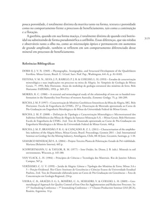 319
pouca porosidade, é totalmente distinta da martita tanto na forma, textura e porosidade
como no comportamento frente a processos de beneficiamento, tais como a cominuição
e a flotação.
A goethita, quando em sua forma maciça, é totalmente distinta de quando está botrio-
idal ou substituindo de forma pseudomórfica o anfibólio. Essas diferenças, que são nítidas
e observáveis tanto a olho nu, como ao microscópio óptico e permanecem em aumentos
de grande amplitude, também se refletem em um comportamento diferenciado desse
mineral em processos de beneficiamento.
Referências Bibliográficas
DORR II, J. V. N. (1969) – Physiographic, Stratigraphic, and Structural Development of the Quadrilátero
Ferrífero. Minas Gerais, Brazil. U. S.Geol. Surv. Prof. Pap., Washington, 641-A, p. A1-A103.
FEITOSA, V. M. N., SILVA, J. P., RABELO, P. J. B. & COELHO, L. H. (1993) – Estudos de caracterização
mineralógica e suas implicações no processo na mina de Alegria. In: Simpósio de Geologia de Minas
Gerais, 7º, 1993, Belo Horizonte. Anais do workshop de geologia estrutural dos minérios de ferro. Belo
Horizonte: FAPEMIG, 1993, p. 369-373.
MORRIS, R. C. (1980) – A textural and mineralogical study of the relationship of iron ore to banded iron-
formation in the Hamersley Iron Province of western Australia. Economic Geology. 75, p. 184-209.
ROCHA, J. M. P. (1997) – Caracterização de Minérios Goethíticos-limoníticos da Mina de Alegria, MG. Belo
Horizonte: Escola de Engenharia da UFMG, 257 p. Dissertação de Mestrado apresentada ao Curso de
Pós-Graduação em Engenharia Metalúrgica e de Minas da Universidade Federal de Minas Gerais.
ROCHA, J. M. P. (2008) – Definição da Tipologia e Caracterização Mineralógica e Microestrutural dos
Itabiritos Anfibolíticos das Minas de Alegria da Samarco Mineração S.A. – Minas Gerais. Belo Horizonte:
Escola de Engenharia da UFMG. 2vol. Tese de Doutorado apresentada ao Curso de Pós-Graduação em
Engenharia Metalúrgica e de Minas da Universidade Federal de Minas Gerais, 460 p.
ROCHA, J. M. P., BRANDÃO, P. R. G. & CANÇADO, R. Z. L. (2011) – Characterisation of the amphibo-
litic itabirites of the Alegria Mines, Minas Gerais, Brazil. Proceedings, Geomin 2011 – 2nd. International
Seminar on Geology for the Mining Industry, Antofagasta, Chile, 08-10 June, Gecamin, Santiago, p. 1-10.
SAMARCO MINERAÇÃO S. A. (2004) – Projeto Terceira Planta de Pelotização; Estudo de Pré-viabilidade.
Mariana (Relatório Interno), 465 p.
SCHWERTMANN, U. & TAYLOR, R. M. (1977) – Iron Oxides. In: Dixon, J. B. (eds.). Minerals in soil
environments, Wiscosin, p. 145-180.
VAN VLACK, L. H. (1984) – Princípios de Ciências e Tecnologia dos Materiais. Rio de Janeiro: Editora
Campus, 567 p.
VERÍSSIMO, C. U. V. (1999) – Jazida de Alegria: Gênese e Tipologia dos Minérios de Ferro; Minas 3,4 e
5 – Porção Ocidental. Rio Claro: Instituto de Geociências e Ciências Exatas da Universidade Estadual
Paulista, 2vol. Tese de Doutorado elaborada junto ao Curso de Pós-Graduação em Geociências – Área de
Concentração em Geologia Regional, 234 p.
VIEIRA, C. B., ARAÚJO, F. G. S., ROSIÈRE, C. A., SESHADRI, V. & COELHO, L. H. (2009) – Geo-
metallurgical Approach for Quality Control of Iron Ores for Agglomeration and Reduction Processes. In:
17th
Steelmaking Conference – 7th
Ironmaking Conference – 1st
Cleaner Production Seminar (IAS-JICA),
Rosário, Argentina. 14 p.
 