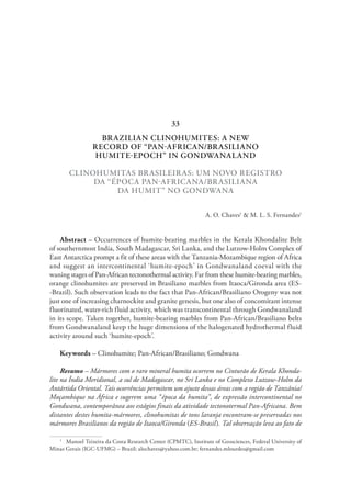 BRAZILIAN CLINOHUMITES: A NEW
RECORD OF “PAN-AFRICAN/BRASILIANO
HUMITE-EPOCH” IN GONDWANALAND
CLINOHUMITAS BRASILEIRAS: UM NOVO REGISTRO
DA “ÉPOCA PAN-AFRICANA/BRASILIANA
DA HUMIT” NO GONDWANA
A. O. Chaves1
& M. L. S. Fernandes1
Abstract – Occurrences of humite-bearing marbles in the Kerala Khondalite Belt
of southernmost India, South Madagascar, Sri Lanka, and the Lutzow-Holm Complex of
East Antarctica prompt a fit of these areas with the Tanzania-Mozambique region of Africa
and suggest an intercontinental ‘humite-epoch’ in Gondwanaland coeval with the
waning stages of Pan-African tectonothermal activity. Far from these humite-bearing marbles,
orange clinohumites are preserved in Brasiliano marbles from Itaoca/Gironda area (ES-
-Brazil). Such observation leads to the fact that Pan-African/Brasiliano Orogeny was not
just one of increasing charnockite and granite genesis, but one also of concomitant intense
fluorinated, water-rich fluid activity, which was transcontinental through Gondwanaland
in its scope. Taken together, humite-bearing marbles from Pan-African/Brasiliano belts
from Gondwanaland keep the huge dimensions of the halogenated hydrothermal fluid
activity around such ‘humite-epoch’.
Keywords – Clinohumite; Pan-African/Brasiliano; Gondwana
Resumo – Mármores com o raro mineral humita ocorrem no Cinturão de Kerala Khonda-
lite na Índia Meridional, a sul de Madagascar, no Sri Lanka e no Complexo Lutzow-Holm da
Antártida Oriental. Tais ocorrências permitem um ajuste dessas áreas com a região de Tanzânia/
Moçambique na África e sugerem uma “época da humita”, de expressão intercontinental no
Gondwana, contemporânea aos estágios finais da atividade tectonotermal Pan-Africana. Bem
distantes destes humita-mármores, clinohumitas de tons laranja encontram-se preservadas nos
mármores Brasilianos da região de Itaoca/Gironda (ES-Brasil). Tal observação leva ao fato de
1
  Manoel Teixeira da Costa Research Center (CPMTC), Institute of Geosciences, Federal University of
Minas Gerais (IGC-UFMG) – Brazil; alochaves@yahoo.com.br; fernandes.mlourdes@gmail.com
33
 