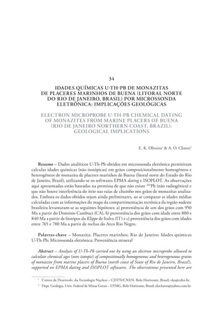 IDADES QUÍMICAS U-TH-PB DE MONAZITAS
DE PLACERES MARINHOS DE BUENA (LITORAL NORTE
DO RIO DE JANEIRO, BRASIL) POR MICROSSONDA
ELETRÔNICA: IMPLICAÇÕES GEOLÓGICAS
ELECTRON MICROPROBE U-TH-PB CHEMICAL DATING
OF MONAZITES FROM MARINE PLACERS OF BUENA
(RIO DE JANEIRO NORTHERN COAST, BRAZIL):
GEOLOGICAL IMPLICATIONS
E. K. Oliveira1
& A. O. Chaves2
Resumo – Dados analíticos U-Th-Pb obtidos em microssonda eletrônica permitiram
calcular idades químicas (não isotópicas) em grãos composicionalmente homogêneos e
heterogêneos de monazita de placeres marinhos de Buena (litoral norte do Estado do Rio
de Janeiro, Brasil), utilizando-se os softwares EPMA dating e ISOPLOT. As observações
aqui apresentadas estão baseadas na premissa de que não existe 204
Pb (não radiogênico) e
que não houve interferência do ítrio nas raias de chumbo nos grãos de monazitas analisa-
dos. Embora os dados obtidos sejam ainda preliminares, ao se comparar as idades médias
calculadas com as informações do mapa da compartimentação tectônica da região sudeste
brasileira levantaram-se as seguintes hipóteses: a) proveniência de um dos grãos com 950
Ma a partir do Domínio Cambuci (CA), b) proveniência dos grãos com idade entre 800 e
840 Ma a partir de litotipos da Klippe de Italva (IT) e c) proveniência dos grãos com idades
entre 765 e 780 Ma a partir de rochas do Arco Rio Negro.
Palavras-chave – Monazita; Placeres marinhos; Rio de Janeiro; Idades químicas
U-Th-Pb; Microssonda eletrônica; Proveniência mineral
Abstract – Analysis of U-Th-Pb carried out by using an electron microprobe allowed to
calculate chemical ages (non isotopic) of compositionally homogeneous and heterogeneous grains
of monazite from marine placers of Buena (north coast of State of Rio de Janeiro, Brazil),
supported on EPMA dating and ISOPLOT softwares. The observations presented here are
1
  Centro de Desenvolv. da Tecnologia Nuclear – CDTN/CNEN, Belo Horizonte, Brasil; eko@cdtn.br.
2
  Dept. Geologia, Univ. Federal de Minas Gerais – UFMG, Belo Horizonte, Brasil; alochaves@yahoo.com.br.
34
 