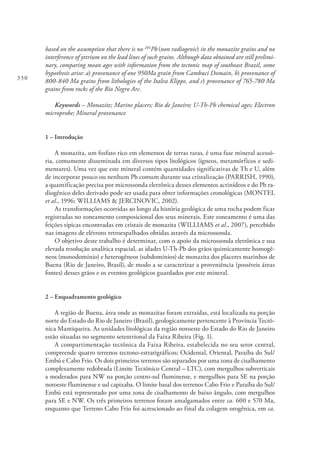 330
based on the assumption that there is no 204
Pb(non radiogenic) in the monazite grains and no
interference of yttrium on the lead lines of such grains. Although data obtained are still prelimi-
nary, comparing mean ages with information from the tectonic map of southeast Brazil, some
hypothesis arise: a) provenance of one 950Ma grain from Cambuci Domain, b) provenance of
800-840 Ma grains from lithologies of the Italva Klippe, and c) provenance of 765-780 Ma
grains from rocks of the Rio Negro Arc.
Keywords – Monazite; Marine placers; Rio de Janeiro; U-Th-Pb chemical ages; Electron
microprobe; Mineral provenance
1 – Introdução
A monazita, um fosfato rico em elementos de terras raras, é uma fase mineral acessó-
ria, comumente disseminada em diversos tipos litológicos (ígneos, metamórficos e sedi-
mentares). Uma vez que este mineral contém quantidades significativas de Th e U, além
de incorporar pouco ou nenhum Pb comum durante sua cristalização (PARRISH, 1990),
a quantificação precisa por microssonda eletrônica desses elementos actinídeos e do Pb ra-
diogênico deles derivado pode ser usada para obter informações cronológicas (MONTEL
et al., 1996; WILLIAMS & JERCINOVIC, 2002).
As transformações ocorridas ao longo da história geológica de uma rocha podem ficar
registradas no zoneamento composicional dos seus minerais. Este zoneamento é uma das
feições típicas encontradas em cristais de monazita (WILLIAMS et al., 2007), percebido
nas imagens de elétrons retroespalhados obtidas através da microssonda.
O objetivo deste trabalho é determinar, com o apoio da microssonda eletrônica e sua
elevada resolução analítica espacial, as idades U-Th-Pb dos grãos quimicamente homogê-
neos (monodomínio) e heterogêneos (subdomínios) de monazita dos placeres marinhos de
Buena (Rio de Janeiro, Brasil), de modo a se caracterizar a proveniência (possíveis áreas
fontes) desses grãos e os eventos geológicos guardados por este mineral.
2 – Enquadramento geológico
A região de Buena, área onde as monazitas foram extraídas, está localizada na porção
norte do Estado do Rio de Janeiro (Brasil), geologicamente pertencente à Província Tectô-
nica Mantiqueira. As unidades litológicas da região noroeste do Estado do Rio de Janeiro
estão situadas no segmento setentrional da Faixa Ribeira (Fig. 1).
A compartimentação tectônica da Faixa Ribeira, estabelecida no seu setor central,
compreende quatro terrenos tectono-estratigráficos: Ocidental, Oriental, Paraíba do Sul/
Embú e Cabo Frio. Os dois primeiros terrenos são separados por uma zona de cisalhamento
complexamente redobrada (Limite Tectônico Central – LTC), com mergulhos subverticais
a moderados para NW na porção centro-sul fluminense, e mergulhos para SE na porção
noroeste fluminense e sul capixaba. O limite basal dos terrenos Cabo Frio e Paraíba do Sul/
Embú está representado por uma zona de cisalhamento de baixo ângulo, com mergulhos
para SE e NW. Os três primeiros terrenos foram amalgamados entre ca. 600 e 570 Ma,
enquanto que Terreno Cabo Frio foi acrescionado ao final da colagem orogênica, em ca.
 