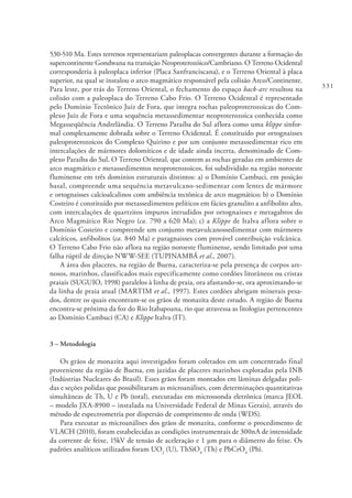 331
530-510 Ma. Estes terrenos representariam paleoplacas convergentes durante a formação do
supercontinente Gondwana na transição Neoproterozóico/Cambriano. O Terreno Ocidental
corresponderia à paleoplaca inferior (Placa Sanfranciscana), e o Terreno Oriental à placa
superior, na qual se instalou o arco magmático responsável pela colisão Arco/Continente.
Para leste, por trás do Terreno Oriental, o fechamento do espaço back-arc resultou na
colisão com a paleoplaca do Terreno Cabo Frio. O Terreno Ocidental é representado
pelo Domínio Tectônico Juiz de Fora, que integra rochas paleoproterozoicas do Com-
plexo Juiz de Fora e uma sequência metassedimentar neoproterozoica conhecida como
Megasseqüência Andrelândia. O Terreno Paraíba do Sul aflora como uma klippe sinfor-
mal complexamente dobrada sobre o Terreno Ocidental. É constituído por ortognaisses
paleoproterozoicos do Complexo Quirino e por um conjunto metassedimentar rico em
intercalações de mármores dolomíticos e de idade ainda incerta, denominado de Com-
plexo Paraíba do Sul. O Terreno Oriental, que contem as rochas geradas em ambientes de
arco magmático e metassedimentos neoproterozoicos, foi subdividido na região noroeste
fluminense em três domínios estruturais distintos: a) o Domínio Cambuci, em posição
basal, compreende uma sequência metavulcano-sedimentar com lentes de mármore
e ortognaisses calcioalcalinos com ambiência tectônica de arco magmático; b) o Domínio
Costeiro é constituído por metassedimentos pelíticos em fácies granulito a anfibolito alto,
com intercalações de quartzitos impuros intrudidos por ortognaisses e metagabros do
Arco Magmático Rio Negro (ca. 790 a 620 Ma); c) a Klippe de Italva aflora sobre o
Domínio Costeiro e compreende um conjunto metavulcanossedimentar com mármores
calcíticos, anfibolitos (ca. 840 Ma) e paragnaisses com provável contribuição vulcânica.
O Terreno Cabo Frio não aflora na região noroeste fluminense, sendo limitado por uma
falha rúptil de direção NWW-SEE (TUPINAMBÁ et al., 2007).
A área dos placeres, na região de Buena, caracteriza-se pela presença de corpos are-
nosos, marinhos, classificados mais especificamente como cordões litorâneos ou cristas
praiais (SUGUIO, 1998) paralelos à linha de praia, ora afastando-se, ora aproximando-se
da linha de praia atual (MARTIM et al., 1997). Estes cordões abrigam minerais pesa-
dos, dentre os quais encontram-se os grãos de monazita deste estudo. A região de Buena
encontra-se próxima da foz do Rio Itabapoana, rio que atravessa as litologias pertencentes
ao Domínio Cambuci (CA) e Klippe Italva (IT).
3 – Metodologia
Os grãos de monazita aqui investigados foram coletados em um concentrado final
proveniente da região de Buena, em jazidas de placeres marinhos explotadas pela INB
(Indústrias Nucleares do Brasil). Esses grãos foram montados em lâminas delgadas poli-
das e seções polidas que possibilitaram as microanálises, com determinações quantitativas
simultâneas de Th, U e Pb (total), executadas em microssonda eletrônica (marca JEOL
– modelo JXA-8900 – instalada na Universidade Federal de Minas Gerais), através do
método de espectrometria por dispersão de comprimento de onda (WDS).
Para executar as microanálises dos grãos de monazita, conforme o procedimento de
VLACH (2010), foram estabelecidas as condições instrumentais de 300nA de intensidade
da corrente de feixe, 15kV de tensão de aceleração e 1 µm para o diâmetro do feixe. Os
padrões analíticos utilizados foram UO2
(U), ThSiO4
(Th) e PbCrO4
(Pb).
 