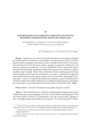 ESTABILIDADE DA SCORODITE PERANTE EFLUENTES
MINEIROS EXEMPLOS DO NORTE DE PORTUGAL
SCORODITE STABILITY IN MINE DRAINAGE
NORTHERN PORTUGAL EXAMPLES
R. M. Cepeda Alves1
, C. A. Leal Gomes2
& T. M. Valente3
Resumo – Apresenta-se uma síntese de resultados procedentes de um programa alargado
de reconhecimento de neoformações mineralógicas em rejeitos mineiros. Neste caso deu-se
especial atenção às paragéneses secundárias em que a scorodite (FeAsO4
·2H2
O) é fase essen-
cial, ocorrendo sob a forma de cristais isolados, agregados ou ainda em crustificações com
diferentes estados de consolidação e níveis de compacidade. Foram selecionados espaços
mineiros do N de Portugal, com depósitos hidrotermais de quartzo com sulfuretos metálicos:
Castelhão, Argas-Cerquido, Tibães, Adoria e Penedono. Foram analisadas águas de efluente
mineiro afetadas pela interação com escombreiras e escavações, e comparadas com águas do
fundo regional de cada um dos espaços mineiros. Nos casos estudados, dependendo da inte-
ração água – mineral e na sequência da oxidação da arsenopirite, as águas de embebimento e
escorrência seguem uma tendência definida até às condições de sobre-saturação e precipitação
da scorodite, para um incremento de Eh e decréscimo de pH, a Eh>150 mV e [As] > 90ppb.
Palavras-chave – Scorodite; Oxidação da arsenopirite; Sequestro metálico
Abstract – This work synthesizes some results of an extended program of recognition of minerals
newly formed in mine wastes and diggings. In this case, it deals with the secondary paragenesis hold-
ing scorodite (FeAsO4
• 2H2
O) as an essential species, occurring as isolated crystals, aggregates or
crusts, with different degrees of consolidation and compaction. The selected mining sites, in North-
1
  Centro de Investigação Geológica, Ordenamento e Valorização de Recursos (CIG-R) – Escola de Ciências
– Departamento de Ciências da Terra – Universidade do Minho, Portugal; raquelmcepedaalves@gmail.com
2
  Escola de Ciências – Departamento de Ciências da Terra – Universidade do Minho, Portugal;
caal.gomes@gmail.com
3
  CIG-R – Escola de Ciências – Departamento de Ciências da Terra – Universidade do Minho, Portugal;
teresav@dct.uminho.pt
35
 