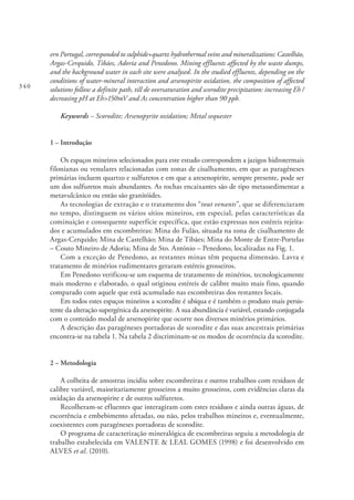 340
ern Portugal, corresponded to sulphide+quartz hydrothermal veins and mineralizations: Castelhão,
Argas-Cerquido, Tibães, Adoria and Penedono. Mining effluents affected by the waste dumps,
and the background water in each site were analysed. In the studied effluents, depending on the
conditions of water-mineral interaction and arsenopirite oxidation, the composition of affected
solutions follow a definite path, till de oversaturation and scorodite precipitation: increasing Eh /
decreasing pH at Eh>150mV and As concentration higher than 90 ppb.
Keywords – Scorodite; Arsenopyrite oxidation; Metal sequester
1 – Introdução
Os espaços mineiros selecionados para este estudo correspondem a jazigos hidrotermais
filonianas ou venulares relacionadas com zonas de cisalhamento, em que as paragéneses
primárias incluem quartzo e sulfuretos e em que a aresenopirite, sempre presente, pode ser
um dos sulfuretos mais abundantes. As rochas encaixantes são de tipo metassedimentar a
metavulcânico ou então são granitóides.
As tecnologias de extração e o tratamento dos “tout venants”, que se diferenciaram
no tempo, distinguem os vários sítios mineiros, em especial, pelas características da
cominuição e consequente superfície específica, que estão expressas nos estéreis rejeita-
dos e acumulados em escombreiras: Mina do Fulão, situada na zona de cisalhamento de
Argas-Cerquido; Mina de Castelhão; Mina de Tibães; Mina do Monte de Entre-Portelas
– Couto Mineiro de Adoria; Mina de Sto. António – Penedono, localizadas na Fig. 1.
Com a exceção de Penedono, as restantes minas têm pequena dimensão. Lavra e
tratamento de minérios rudimentares geraram estéreis grosseiros.
Em Penedono verificou-se um esquema de tratamento de minérios, tecnologicamente
mais moderno e elaborado, o qual originou estéreis de calibre muito mais fino, quando
comparado com aquele que está acumulado nas escombreiras dos restantes locais.
Em todos estes espaços mineiros a scorodite é ubíqua e é também o produto mais persis-
tente da alteração supergénica da arsenopirite. A sua abundância é variável, estando conjugada
com o conteúdo modal de arsenopirite que ocorre nos diversos minérios primários.
A descrição das paragéneses portadoras de scorodite e das suas ancestrais primárias
encontra-se na tabela 1. Na tabela 2 discriminam-se os modos de ocorrência da scorodite.
2 – Metodologia
A colheita de amostras incidiu sobre escombreiras e outros trabalhos com resíduos de
calibre variável, maioritariamente grosseiros a muito grosseiros, com evidências claras da
oxidação da arsenopirite e de outros sulfuretos.
Recolheram-se efluentes que interagiram com estes resíduos e ainda outras águas, de
escorrência e embebimento afetadas, ou não, pelos trabalhos mineiros e, eventualmente,
coexistentes com paragéneses portadoras de scorodite.
O programa de caracterização mineralógica de escombreiras seguiu a metodologia de
trabalho estabelecida em VALENTE & LEAL GOMES (1998) e foi desenvolvido em
ALVES et al. (2010).
 