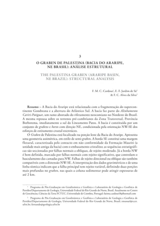 O GRABEN DE PALESTINA (BACIA DO ARARIPE,
NE BRASIL): ANÁLISE ESTRUTURAL
THE PALESTINA GRABEN (ARARIPE BASIN,
NE BRAZIL): STRUCTURAL ANALYSIS
F. M. C. Cardoso1
, E. F. Jardim de Sá2
& F. C. Alves da Silva2
Resumo – A Bacia do Araripe está relacionada com a fragmentação do supercon-
tinente Gondwana e a abertura do Atlântico Sul. A bacia faz parte do Alinhamento
Cariri-Potiguar, um ramo abortado do rifetamento neocomiano no Nordeste do Brasil.
A mesma repousa sobre os terrenos pré-cambrianos da Zona Transversal, Província
Borborema, imediatamente a sul do Lineamento Patos. A bacia é constituída por um
conjunto de grabens e horsts com direção NE, condicionada pela orientação NW-SE dos
esforços de estiramento crustal eocretáceo.
O Graben de Palestina está localizado na porção leste da Bacia do Araripe. Apresenta
uma geometria assimétrica, em estilo de semi-graben. A borda SE constitui uma margem
flexural, caracterizada pelo contacto em não conformidade da Formação Mauriti (a
unidade mais antiga da bacia) com o embasamento cristalino; as sequências estratigráfi-
cas são seccionadas por falhas normais a oblíquas, de rejeito moderado. Já a borda NW
é bem definida, marcada por falhas normais com rejeito significativo, que controlam o
basculamento das camadas para NW. Falhas de rejeito direcional ou oblíquo são também
compatíveis com a distensão NW-SE. A interpretação dos dados gravimétricos e de uma
linha sísmica indicam que a falha principal tem rejeito variável, definindo duas porções
mais profundas no graben, nas quais a coluna sedimentar pode atingir espessuras de
até 2 km.
1
  Programa de Pós-Graduação em Geodinâmica e Geofísica e Laboratório de Geologia e Geofísica de
Petróleo/Departamento de Geologia, Universidade Federal do Rio Grande do Norte, Brasil. Atualmente no Centro
de Geociências, Ciências da Terra FCTUC, Universidade de Coimbra, Portugal; fatima.cardoso18@hotmail.com
2
  Programa de Pós-Graduação em Geodinâmica e Geofísica e Laboratório de Geologia e Geofísica de
Petróleo/Departamento de Geologia, Universidade Federal do Rio Grande do Norte, Brasil; emanuel@ccet.
ufrn.br; fernando@geologia.ufrn.br
3
 