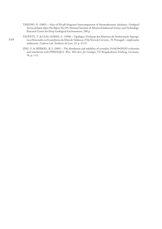 348
TAKENO, N. (2005) – Atlas of Eh-pH diagrams Intercomparison of thermodynamic databases. Geological
Survey of Japan Open File Report No.419, National Institute of Advanced Industrial Science and Technology.
Research Center for Deep Geological Environments, 280 p.
VALENTE, T. & LEAL GOMES, C. (1998) – Tipologia e Evolução dos Materiais de Neoformação Supergé-
nica Detectados na Escombreira da Mina de Valdarcas (Vila Nova de Cerveira – N. Portugal) – implicações
ambientais. Caderno Lab. Xeolóxico de Laxe, 23, p. 43-57.
ZHU, Y. & MERKEL, B. J. (2001) – The dissolution and solubility of scorodite, FeAsO4•2H2O evaluation
and simulation with PHREEQC2. Wiss. Mitt Inst. fur Geologie, TU Bergakedemie Frieberg, Germany,
18, p. 1-12.
 