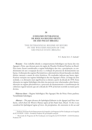 O REGIME INTERANUAL
DE RIOS NA REGIÃO OESTE
DE SÃO PAULO (BRASIL)
THE INTERANNUAL REGIME OF RIVERS
IN THE WESTERN REGION OF THE
SÃO PAULO STATE (BRAZIL)
P. C. Rocha1
& L. F. Andrade2
Resumo – Este trabalho aborda o comportamento hidrológico nas bacias dos rios
Aguapeí e Peixe, que drenam parte da região do Planalto Ocidental Paulista no Brasil.
Para tanto, foram considerados o regime hidrológico dos rios, a precipitação, as con-
dicionantes de uso e ocupação da área e a evolução do processo de desmatamento nas
bacias. A obtenção dos regimes fluviométrico e pluviométrico foram baseados em dados
diários, mensais e anuais de séries históricas. Os resultados indicam que houve signi-
ficativas variações nos regimes hidrológicos dos rios Aguapeí e Peixe, ao longo da série
avaliada, e as alterações mais significativas se deram a partir da década de 1970. Estas
alterações no regime hidrológico dos dois rios parecem estar relacionadas a dois fatores:
alteração no regime pluviométrico; e processos de desmatamento e transformação da
cobertura vegetal natural, que até a década de 1970, já haviam ocorrido na maior parte
da área.
Palavras-chave – Regime hidrológico; Rio Aguapeí; Rio do Peixe; Oeste paulista;
Variabilidade hidrológica
Abstract – This paper discusses the hydrological behavior in the Aguapeí and Peixe river
basins, which drain the Western Plateau region of São Paulo State, Brazil. To this it was
considered the hydrological regime of rivers, the precipitation, the constraints in the use and
1
  Professor Assistente Dr do Departamento de Geografia e do Programa de Pós-Graduação em Geografia
da FCT/UNESP – GAIA – Presidente Prudente-SP; pcrocha@fct.unesp.br
2
  Mestranda do Programa de Pós-Graduação em Geografia da FCT/UNESP – GAIA-Presidente
Prudente-SP.
36
 