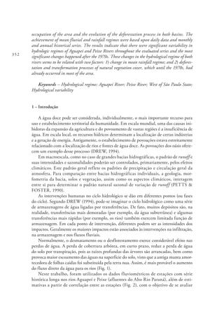 352
occupation of the area and the evolution of the deforestation process in both basins. The
achievement of mean fluvial and rainfall regimes were based upon daily data and monthly
and annual historical series. The results indicate that there were significant variability in
hydrologic regimes of Aguapeí and Peixe Rivers throughout the evaluated series and the most
significant changes happened after the 1970s. These changes in the hydrological regime of both
rivers seems to be related with two factors: 1) change in mean rainfall regime; and 2) defores-
tation and transformation processes of natural vegetation cover, which until the 1970s, had
already occurred in most of the area.
Keywords – Hydrological regime; Aguapeí River; Peixe River; West of São Paulo State;
Hydrological variability
1 – Introdução
A água doce pode ser considerada, individualmente, o mais importante recurso para
uso e estabelecimento territorial da humanidade. Em escala mundial, uma das causas ini-
bidoras da expansão da agricultura e do povoamento de vastas regiões é a insuficiência de
água. Em escala local, os recursos hídricos determinam a localização de certas indústrias
e a geração de energia. Antigamente, o estabelecimento de povoações estava estreitamente
relacionado com a localização de rios e fontes de água doce. As povoações dos oásis ofere-
cem um exemplo desse processo (DREW, 1994).
Em macroescala, como no caso de grandes bacias hidrográficas, o padrão de runoff e
suas intensidades e sazonalidades poderão ser controlados, primariamente, pelos efeitos
climáticos. Este padrão geral reflete os padrões de precipitação e circulação geral da
atmosfera. Para comparação entre bacias hidrográficas individuais, a geologia, mor-
fometria da bacia, solos e vegetação, assim como os aspectos climáticos, interagem
entre si para determinar o padrão natural sazonal de variação de runoff (PETTS &
FOSTER, 1990).
As intervenções humanas no ciclo hidrológico se dão em diferentes pontos (ou fases
do ciclo). Segundo DREW (1994), pode-se imaginar o ciclo hidrológico como uma série
de armazenagens de água ligadas por transferências. De fato, muitos depósitos são, na
realidade, transferências mais demoradas (por exemplo, da água subterrânea) e algumas
transferências mais rápidas (por exemplo, os rios) também exercem limitada função de
armazenagem. Em cada ponto de intervenção, diferentes podem ser as intensidades dos
impactos. Geralmente os maiores impactos estão associados às intervenções na infiltração,
na armazenagem e nos fluxos fluviais.
Normalmente, o desmatamento ou o desflorestamento exerce considerável efeito nas
perdas de água. A perda de cobertura arbórea, em curto prazo, reduz a perda de água
do solo por transpiração, pois as raízes profundas das árvores são arrancadas, bem como
provoca maior escoamento das águas na superfície do solo, visto que a antiga manta amor-
tecedora de folhas caídas foi substituída pela terra nua. Assim, é mais provável o aumento
do fluxo direto da água para os rios (Fig. 1).
Neste trabalho, foram utilizados os dados fluviométricos de estações com série
histórica longa nos rios Aguapeí e Peixe (afluentes do Alto Rio Paraná), além de esti-
mativas a partir de correlação entre as estações (Fig. 2), com o objetivo de se avaliar
 