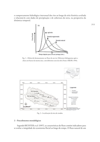 353
o comportamento hidrológico interanual dos rios ao longo da série histórica avaliada
e relacioná-lo com dados de precipitação e de cobertura da terra, na perspectiva da
dinâmica temporal.
Fig. 1 – Efeitos do desmatamento no fluxo de um rio. Diferentes hidrogramas após a
chuva em bacias da mesma área, com diferentes usos do solo (Fonte: DREW, 1994).
Fig. 2 – Localização da área de estudos.
2 – Procedimentos metodológicos
Segundo RICHTER et al. (1997), as características do fluxo contém indicadores para
se avaliar a integridade do ecossistema fluvial ao longo do tempo. O fluxo natural de um
 