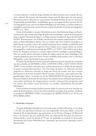 354
rio varia conforme a escala de tempo avaliada, na ordem de horas, dias, estações do ano,
anos e adiante. No entanto, são necessários muitos anos de observação em uma estação
fluviométrica para se descrever as características do padrão de fluxo de um rio, em termos
de quantidade, periodicidade e variabilidade, que é o seu regime de fluxo natural. Em ba-
cias hidrográficas que carecem de dados hidrológicos de série longa, as análises podem ser
estendidas estatisticamente a partir de outra estação localizada na mesma área geográfica
(POFF et al., 1997).
Foram inventariadas as estações fluviométricas com séries históricas longas em funcio-
namento e/ou que tiveram série longa de dados até recentemente, a partir de levantamento
junto a Agência Nacional de Águas e ao Departamento Estadual de Águas de São Paulo/
SIGRH. Posteriormente, foi avaliada a localização das estações representativas e solici-
tados os dados hidrológicos diários. Para as estações com série histórica incompleta, os
dados foram estimados a partir de correlacionamento (neste trabalho estabelecido para
R2 maior que 0,7) através de regressão linear simples entre estações dentro da mesma
área geográfica, conforme preconizado por POFF et al. (1997). Cabe lembrar que as duas
bacias de drenagem pertencem à mesma região climática, geológica e geomorfológica.
Para este estudo, foram utilizados os dados de médias anuais das séries hidrológicas das
estações disponíveis para estas bacias. Foram escolhidas duas estações, uma a cada bacia
hidrográfica, como representativas para este estudo.
Os dados de precipitação foram analisados qualitativamente, baseado nos comentá-
rios dos trabalhos de MONBEIG (1984), ZAVATINI (1998) e SANT´ANNA NETO
(2000). Foram também utilizados, para análise quantitativa, os dados de precipitação
de quatro estações pluviométricas com série longa de dados, em diferentes posições
geográficas e diferentes altitudes ao longo das bacias em estudo. São elas: estações
pluviométricas de Garça, Luziânia, Monte Castelo e Panorama, cujos dados estão dis-
ponibilizados online e acessados no site do DAEE/SIGRH-SP (Sistema de Gestão de
Recursos Hídricos do Estado de São Paulo). Esses dados foram utilizados para fornecer
uma análise preliminar do comportamento sazonal e interanual da precipitação total
nos trechos alto, médio e baixo das bacias e no auxílio à identificação dos períodos
hidrológicos.
Foram também levantados qualitativamente dados de cobertura da terra, baseado nos
dados de desmatamento e avanço das frentes pioneiras na região oeste paulista, conforme
os estudos de MONBEIG (1984) e levantamento de SERRA FILHO et al. (1974) e da
ONG RBMA (2007).
3 – Resultados e discussão
O regime hidrológico dos dois rios, em estudo, pode ser observado na Fig. 3 e na tabela
1. Os dois rios apresentam alteração nas suas magnitudes interanuais desde o início da
década de 70, acompanhando o que apresentam os rios Paraná e Paraguai. O diferencial
para o rio Paraná é que este ainda apresenta um achatamento dos picos de máxima e
mínima desde o início da década de 70, que são atribuídos ao controle de fluxo pelos
barramentos (de Usinas Hidroelétricas) a montante, que iniciaram a operação a partir
deste período.
 
