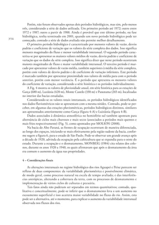 356
Porém, não foram observados apenas dois períodos hidrológicos, mas sim, pelo menos
três, considerando a série de dados utilizada. Um primeiro período até 1972; outro entre
1972 e 1987; outro a partir de 1988. Ainda é provável que este último período, ou fase
hidrológica, tenha terminado em 2001, quando um novo período hidrológico pode ter
começado, contudo a série de dados avaliada não permite melhor detalhamento.
O primeiro período hidrológico é caracterizado por menores valores de vazão, desvio
padrão e coeficiente de variação que os valores da série completa dos dados. Isso significa
menores magnitudes do fluxo e menor variabilidade interanual. O segundo período carac-
teriza-se por apresentar os maiores valores médios de vazão, desvio padrão e coeficiente de
variação que os dados da série completa. Isso significa dizer que neste período ocorreram
maiores magnitudes de fluxo e maior variabilidade interanual. O terceiro período é mar-
cado por apresentar valores de vazão média, também superiores à média da série completa,
porém com valores de desvio padrão e de coeficiente de variação inferiores. Este período
é marcado também por apresentar proximidade nos valores de média para com o período
anterior, porém com menor variância. É o período que apresenta os menores valores
do coeficiente de variação, considerando a série histórica e os períodos individualmente.
A Fig. 4 mostra os valores de pluviosidade anual, em série histórica para as estações de
Garça (680 m), Luziânia (420 m), Monte Castelo (330 m) e Panorama (265 m), localizadas
no interior das bacias estudadas.
Considerando-se os valores totais interanuais, os períodos hidrológicos identificados
nos dados fluviométricos não se apresentam com a mesma nitidez. Contudo, pode-se per-
ceber, em algumas das estações pluviométricas, períodos hidrológicos distintos, similares
aos apresentados anteriormente como Garça (figura 4-A) e Luiziânia (figura 4-B).
Dados associados à dinâmica atmosférica no hemisfério sul também apontam para
alternância de ciclos mais chuvosos e mais secos (associados a períodos mais quentes e
mais frios respectivamente) (Fig. 5), como apontados por MOLION (2008).
Na bacia do Alto Paraná, as frentes de ocupação ocorreram de maneira diferenciada,
ao longo dos espaços, iniciando-se mais efetivamente pela região sudeste da bacia, confor-
me sugere a figura 6, para o estado de São Paulo. Pode-se observar um grande avanço após
a década de 1920, advinda da ocupação pela cafeicultura que se expandia para o oeste do
estado. Durante a ocupação e o desmatamento, MONBEIG (1984) cita relatos dos colo-
nos, durante os anos 1920 a 1940, os quais afirmavam que após o desmatamento da área
era comum o aumento da água nas propriedades.
4 – Considerações finais
As alterações interanuais no regime hidrológico dos rios Aguapeí e Peixe parecem ser
reflexo de duas componentes: da variabilidade pluviométrica e possivelmente climática,
de modo geral, como processo natural na escala de tempo avaliada; e das interferên-
cias antrópicas, alterando a cobertura da terra, com os processos de desmatamento e
implementação de vários ciclos de culturas e pecuária.
Tais fatos ainda não puderam ser separados em termos quantitativos; contudo, qua-
litativa e conceitualmente, pode-se inferir que o desmatamento leva a um aumento no
escoamento superficial e isso acarreta maior variabilidade no fluxo do rio. Assim, esta
pode ser a alternativa, até o momento, para explicar o aumento da variabilidade interanual
observada nos fluxos dos rios.
 