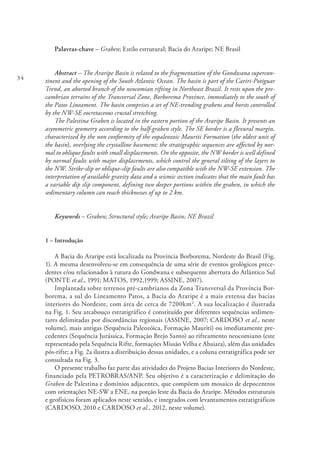 34
Palavras-chave – Graben; Estilo estrutural; Bacia do Araripe; NE Brasil
Abstract – The Araripe Basin is related to the fragmentation of the Gondwana supercon-
tinent and the opening of the South Atlantic Ocean. The basin is part of the Cariri-Potiguar
Trend, an aborted branch of the neocomian rifting in Northeast Brazil. It rests upon the pre-
cambrian terrains of the Transversal Zone, Borborema Province, immediately to the south of
the Patos Lineament. The basin comprises a set of NE-trending grabens and horsts controlled
by the NW-SE eocretaceous crustal stretching.
The Palestina Graben is located in the eastern portion of the Araripe Basin. It presents an
asymmetric geometry according to the half-graben style. The SE border is a flexural margin,
characterized by the non conformity of the eopaleozoic Mauriti Formation (the oldest unit of
the basin), overlying the crystalline basement; the stratigraphic sequences are affected by nor-
mal to oblique faults with small displacements. On the opposite, the NW border is well defined
by normal faults with major displacements, which control the general tilting of the layers to
the NW. Strike-slip or oblique-slip faults are also compatible with the NW-SE extension. The
interpretation of available gravity data and a seismic section indicates that the main fault has
a variable dip slip component, defining two deeper portions within the graben, in which the
sedimentary column can reach thicknesses of up to 2 km.
Keywords – Graben; Structural style; Araripe Basin; NE Brazil
1 – Introdução
A Bacia do Araripe está localizada na Província Borborema, Nordeste do Brasil (Fig.
1). A mesma desenvolveu-se em consequência de uma série de eventos geológicos prece-
dentes e/ou relacionados à rutura do Gondwana e subsequente abertura do Atlântico Sul
(PONTE et al., 1991; MATOS, 1992,1999; ASSINE, 2007).
Implantada sobre terrenos pré-cambrianos da Zona Transversal da Província Bor-
borema, a sul do Lineamento Patos, a Bacia do Araripe é a mais extensa das bacias
interiores do Nordeste, com área de cerca de 7200km2
. A sua localização é ilustrada
na Fig. 1. Seu arcabouço estratigráfico é constituído por diferentes sequências sedimen-
tares delimitadas por discordâncias regionais (ASSINE, 2007; CARDOSO et al., neste
volume), mais antigas (Sequência Paleozóica, Formação Mauriti) ou imediatamente pre-
cedentes (Sequência Jurássica, Formação Brejo Santo) ao rifteamento neocomiano (este
representado pela Sequência Rifte, formações Missão Velha e Abaiara), além das unidades
pós-rifte; a Fig. 2a ilustra a distribuição dessas unidades, e a coluna estratigráfica pode ser
consultada na Fig. 3.
O presente trabalho faz parte das atividades do Projeto Bacias Interiores do Nordeste,
financiado pela PETROBRAS/ANP. Seu objetivo é a caracterização e delimitação do
Graben de Palestina e domínios adjacentes, que compõem um mosaico de depocentros
com orientações NE-SW a ENE, na porção leste da Bacia do Araripe. Métodos estruturais
e geofísicos foram aplicados neste sentido, e integrados com levantamentos estratigráficos
(CARDOSO, 2010 e CARDOSO et al., 2012, neste volume).
 