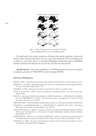 358
Fig. 6 – Avanço do desmatamento no estado de São Paulo
(Fonte: SERRA FILHO et al., 1974 e RBMA, 2007).
De modo geral, este estudo corrobora a afirmação de estudos anteriores, na bacia do
Paraná, sobre aumento dos fluxos nos rios a partir da década de 1970. Contudo, pode
se observar, com maior clareza, os períodos hidrológicos produzidos pela variabilidade
climática natural, com duração de cerca de 10 a 20 anos em cada período.
Agradecimentos – Os autores agradecem ao CNPQ pelo apoio financeiro ao projeto
de pesquisa, processo: 477564/2010-0, edital mct/cnpq 14/2010.
Referências Bibliográficas
DREW, D. (1994) – Processos interativos homem-meio ambiente. Bertrand Brasil. 3ª. ed. Rio de Janeiro. 224 p.
MOLION, L. C. B. (2008) – Aquecimento global: uma visão crítica. Revista Brasileira de Climatologia. ABClima,
2/4, ano 4. Presidente Prudente-SP, p. 7–24.
MONBEIG, P. (1984) – Pioneiros e Fazendeiros de São Paulo. Ed. Hucitec. Sao Paulo, 392 p.
PETTS, G. & FOSTER, I. (1990) – Rivers and Landscape. The Athenaeum Press, 3ª ed., New Castle, Great
Britain, 288 p.
POFF, H. L., ALLAN, D., BAIN, M. B., KARR, J. R., PRESTEGAARD, K. L., RICHTER, B. D., SPARKS,
R. E., & STROMBERG, J. C. (1997) – The natural flow regime: a paradigm for river conservation and
restoration. Bioscience, 47, p. 769-784.
RBMA ORG (2007) – Reserva da Biosfera da Mata Atlântica. http:// www.rbma.org. (consultado em 2007.06.04).
RICHTER, B. D., BAUMGARTNER, J. V., WIGINGTON, R. & BRAUN, D. P. (1997) – How Much
Water Does a River Need. Freshwater Biology, 37, p. 231-249.
SANT’ANNA NETO, J. L. (2000) – As Chuvas no Estado de São Paulo: A Variabilidade Pluvial nos Últimos
100 Anos. In: Sant’Anna Neto, J. L. & Zavatini, J.A. (orgs). Variabilidade e mudanças climáticas. Eduem,
Maringá-PR. p. 95–119.
SERRA FILHO R., CAVALLI, A. C. & GUILLAUMON JR., R. (1974) – Levantamento da cobertura vegetal
e do reflorestamento no estado de São Paulo. Boletim Técnico do Instituto Florestal, São Paulo, 11, 53 p.
ZAVATINI, J. A. (1998) – Anos Secos e Anos Chuvosos na Bacia do Paraná. IX Encontro Sul-Mato-Grossense
de Geógrafos. Três Lagoas-MS. Sem paginação.
 