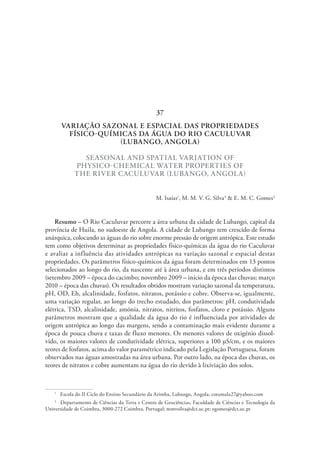 VARIAÇÃO SAZONAL E ESPACIAL DAS PROPRIEDADES
FÍSICO-QUÍMICAS DA ÁGUA DO RIO CACULUVAR
(LUBANGO, ANGOLA)
SEASONAL AND SPATIAL VARIATION OF
PHYSICO-CHEMICAL WATER PROPERTIES OF
THE RIVER CACULUVAR (LUBANGO, ANGOLA)
M. Isaías1
, M. M. V. G. Silva2
& E. M. C. Gomes2
Resumo – O Rio Caculuvar percorre a área urbana da cidade de Lubango, capital da
província de Huila, no sudoeste de Angola. A cidade de Lubango tem crescido de forma
anárquica, colocando as águas do rio sobre enorme pressão de origem antrópica. Este estudo
tem como objetivos determinar as propriedades físico-químicas da água do rio Caculuvar
e avaliar a influência das atividades antrópicas na variação sazonal e espacial destas
propriedades. Os parâmetros físico-químicos da água foram determinados em 13 pontos
selecionados ao longo do rio, da nascente até à área urbana, e em três períodos distintos
(setembro 2009 – época do cacimbo; novembro 2009 – início da época das chuvas; março
2010 – época das chuvas). Os resultados obtidos mostram variação sazonal da temperatura,
pH, OD, Eh, alcalinidade, fosfatos, nitratos, potássio e cobre. Observa-se, igualmente,
uma variação regular, ao longo do trecho estudado, dos parâmetros: pH, condutividade
elétrica, TSD, alcalinidade, amónia, nitratos, nitritos, fosfatos, cloro e potássio. Alguns
parâmetros mostram que a qualidade da água do rio é influenciada por atividades de
origem antrópica ao longo das margens, sendo a contaminação mais evidente durante a
época de pouca chuva e taxas de fluxo menores. Os menores valores de oxigénio dissol-
vido, os maiores valores de condutividade elétrica, superiores a 100 µS/cm, e os maiores
teores de fosfatos, acima do valor paramétrico indicado pela Legislação Portuguesa, foram
observados nas águas amostradas na área urbana. Por outro lado, na época das chuvas, os
teores de nitratos e cobre aumentam na água do rio devido à lixiviação dos solos.
1
  Escola do II Ciclo do Ensino Secundário da Arimba, Lubango, Angola; cotamala27@yahoo.com
2
  Departamento de Ciências da Terra e Centro de Geociências, Faculdade de Ciências e Tecnologia da
Universidade de Coimbra, 3000-272 Coimbra, Portugal; mmvsilva@dct.uc.pt; egomes@dct.uc.pt
37
 