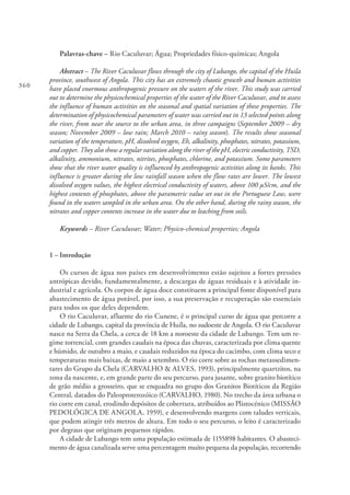 360
Palavras-chave – Rio Caculuvar; Água; Propriedades físico-químicas; Angola
Abstract – The River Caculuvar flows through the city of Lubango, the capital of the Huila
province, southwest of Angola. This city has an extremely chaotic growth and human activities
have placed enormous anthropogenic pressure on the waters of the river. This study was carried
out to determine the physicochemical properties of the water of the River Caculuvar, and to assess
the influence of human activities on the seasonal and spatial variation of these properties. The
determination of physicochemical parameters of water was carried out in 13 selected points along
the river, from near the source to the urban area, in three campaigns (September 2009 – dry
season; November 2009 – low rain; March 2010 – rainy season). The results show seasonal
variation of the temperature, pH, dissolved oxygen, Eh, alkalinity, phosphates, nitrates, potassium,
and copper. They also show a regular variation along the river of the pH, electric conductivity, TSD,
alkalinity, ammonium, nitrates, nitrites, phosphates, chlorine, and potassium. Some parameters
show that the river water quality is influenced by anthropogenic activities along its banks. This
influence is greater during the low rainfall season when the flow rates are lower. The lowest
dissolved oxygen values, the highest electrical conductivity of waters, above 100 µS/cm, and the
highest contents of phosphates, above the parametric value set out in the Portuguese Law, were
found in the waters sampled in the urban area. On the other hand, during the rainy season, the
nitrates and copper contents increase in the water due to leaching from soils.
Keywords – River Caculuvar; Water; Physico-chemical properties; Angola
1 – Introdução
Os cursos de água nos países em desenvolvimento estão sujeitos a fortes pressões
antrópicas devido, fundamentalmente, a descargas de águas residuais e à atividade in-
dustrial e agrícola. Os corpos de água doce constituem a principal fonte disponível para
abastecimento de água potável, por isso, a sua preservação e recuperação são essenciais
para todos os que deles dependem.
O rio Caculuvar, afluente do rio Cunene, é o principal curso de água que percorre a
cidade de Lubango, capital da província de Huíla, no sudoeste de Angola. O rio Caculuvar
nasce na Serra da Chela, a cerca de 18 km a noroeste da cidade de Lubango. Tem um re-
gime torrencial, com grandes caudais na época das chuvas, caracterizada por clima quente
e húmido, de outubro a maio, e caudais reduzidos na época do cacimbo, com clima seco e
temperaturas mais baixas, de maio a setembro. O rio corre sobre as rochas metassedimen-
tares do Grupo da Chela (CARVALHO & ALVES, 1993), principalmente quartzitos, na
zona da nascente, e, em grande parte do seu percurso, para jusante, sobre granito biotítico
de grão médio a grosseiro, que se enquadra no grupo dos Granitos Biotíticos da Região
Central, datados do Paleoproterozóico (CARVALHO, 1980). No trecho da área urbana o
rio corre em canal, erodindo depósitos de cobertura, atribuídos ao Plistocénico (MISSÃO
PEDOLÓGICA DE ANGOLA, 1959), e desenvolvendo margens com taludes verticais,
que podem atingir três metros de altura. Em todo o seu percurso, o leito é caracterizado
por degraus que originam pequenos rápidos.
A cidade de Lubango tem uma população estimada de 1155898 habitantes. O abasteci-
mento de água canalizada serve uma percentagem muito pequena da população, recorrendo
 