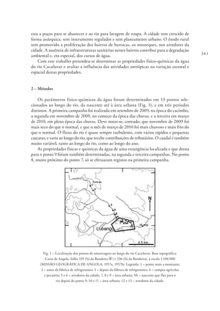 361
esta a poços para se abastecer e ao rio para lavagem de roupa. A cidade tem crescido de
forma anárquica, sem instrumento regulador e sem planeamento urbano. O êxodo rural
tem promovido a proliferação dos bairros de barracas, os musseques, nos arredores da
cidade. A ausência de infraestruturas sanitárias nestes bairros contribui para a degradação
ambiental e, em especial, dos cursos de água.
Com este trabalho pretendeu-se determinar as propriedades físico-químicas da água
do rio Caculuvar e avaliar a influência das atividades antrópicas na variação sazonal e
espacial destas propriedades.
2 – Métodos
Os parâmetros físico-químicos da água foram determinados em 13 pontos sele-
cionados ao longo do rio, da nascente até à área urbana (Fig. 1), e em três períodos
distintos. A primeira campanha foi realizada em setembro de 2009, na época do cacimbo,
a segunda em novembro de 2009, no começo da época das chuvas, e a terceira em março
de 2010, em plena época das chuvas. Deve notar-se, contudo, que novembro de 2009 foi
mais seco do que o normal, e que o mês de março de 2010 foi mais chuvoso e mais frio do
que o normal. O fluxo do rio é quase sempre turbulento, com vários rápidos e pequenas
cascatas, e varia ao longo do rio, que recebe contribuições de tributários. O caudal é também
muito variável, tanto ao longo do rio, como ao longo do ano.
As propriedades físicas e químicas da água de uma exsurgência localizada e que drena
para o ponto 9 foram também determinadas, na segunda e terceira campanhas. No ponto
8, muito próximo do ponto 7, só se efetuaram registos na primeira campanha.
Fig. 1 – Localização dos pontos de amostragem ao longo do rio Caculuvar. Base topográfica:
Carta de Angola, folha 335 (Sá da Bandeira-W) e 336 (Sá da Bandeira), à escala 1:100 000
(MISSÃO GEOGRÁFICA DE ANGOLA, 1957a, 1957b). Legenda: 1 – ponto mais a montante;
2 – antes da fábrica de refrigerantes; 3 – depois da fábrica de refrigerantes; 4 – campos agrícolas
e pecuária; 5 e 6 – arredores da cidade; 7, 8 e 9 – área urbana; 9A – nascente que flui para o
rio depois do ponto 9; 10 e 11 – área urbana; 12 e 13 – arredores da cidade.
 