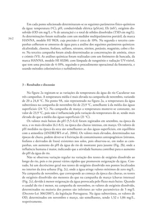362
Em cada ponto selecionado determinaram-se os seguintes parâmetros físico-químicos
da água: temperatura (ºC), pH, condutividade elétrica (mS/cm), Eh (mV), oxigénio dis-
solvido (OD em mg/L e % de saturação) e o total de sólidos dissolvidos (TSD em mg/L).
As determinações foram realizadas com um medidor multiparâmetros portátil, da marca
HANNA, modelo HI 9828, cuja precisão é cerca de 10%. Na segunda e terceira cam-
panhas colheram-se amostras de água para a análise dos seguintes parâmetros químicos:
alcalinidade, cloretos, fosfatos, sulfatos, nitratos, nitritos, potássio, magnésio, cobre e fer-
ro. Na terceira campanha foram ainda determinadas as concentrações de amónia, zinco
e crómio (VI). As análises químicas foram realizadas com um fotómetro de bancada, da
marca HANNA, modelo HI 83200, com lâmpada de tungsténio e radiação UV-visível,
que tem uma precisão de 4-10%, seguindo o procedimento operacional da fotometria, e
usando métodos colorimétrico e turbidimétricos.
3 – Resultados e discussão
Na figura 2a registam-se as variações da temperatura da água do rio Caculuvar nas
três campanhas. A temperatura média é mais elevada na campanha de novembro, variando
de 20 a 24,8 °C. No ponto 9A, não representado na figura 2a, a temperatura da água
subterrânea na campanha de novembro foi de 23,9 °C, semelhante à da média das águas
superficiais (24 °C). Na campanha de março a temperatura manteve-se constante, no
valor de 23,9 °C, pois não é influenciada pela variação da temperatura do ar, sendo mais
elevada do que a média das águas superficiais (21 °C).
Os valores mais baixos do pH (5,5-6,4) foram registados em setembro, na época da
seca, e os mais elevados (6,1-8,1), na época das chuvas intensas, em março. Os valores de
pH medidos na época da seca são semelhantes ao das águas superficiais, em equilíbrio
com a atmosfera (ANDREWS et al., 2004). Os valores mais elevados, determinados nas
épocas de chuva, podem dever-se à lixiviação de contaminantes antropogénicos (nitratos,
fosfatos e derivados de lixos) existentes nos solos, pois observou-se, em todas as cam-
panhas, um aumento do pH da água do rio de montante para jusante (Fig. 2b), onde a
influência humana é maior, indicando que a atividade humana contribui para o aumento
do pH da água do rio.
Não se observou variação regular na variação dos teores de oxigénio dissolvido ao
longo do rio, pois o rio possui vários rápidos que promovem oxigenação da água. Con-
tudo, há um decréscimo geral nos teores de oxigénio dissolvido nos pontos localizados
no interior da área urbana (Fig. 2c), onde a água atinge valores mínimos de zero mg/L.
Na campanha de novembro, que corresponde ao começo da época das chuvas, os teores
de oxigénio dissolvido são menores do que na campanha de março (chuvas intensas)
(Fig. 2c), devido à menor oxigenação da água provocada pelo fluxo mais baixo. Quando
o caudal do rio é menor, na campanha de novembro, os valores de oxigénio dissolvido,
determinados na maioria dos pontos são inferiores ao valor paramétrico de 5 mg/L
(Decreto-Lei 306/2007), da legislação Portuguesa. Na água subterrânea, os valores de
OD, determinados em novembro e março, são semelhantes, sendo 1,52 e 1,06 mg/L,
respetivamente.
 