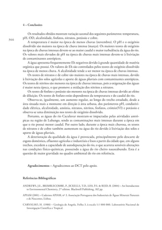 366
4 – Conclusões
Os resultados obtidos mostram variação sazonal dos seguintes parâmetros: temperatura,
pH, OD, alcalinidade, fosfatos, nitratos, potássio e cobre.
A temperatura é maior na época de menos chuvas (novembro). O pH e o oxigénio
dissolvido são maiores na época de chuva intensa (março). Os maiores teores de oxigénio
na época de chuvas intensas devem-se ao maior caudal e maior turbulência da água do rio.
Os valores mais elevados de pH na época de chuvas mais intensas devem-se à lixiviação
de contaminantes antrópicos.
A água apresenta frequentemente Eh negativos devido à grande quantidade de matéria
orgânica que possui. Os valores de Eh são controlados pelos teores de oxigénio dissolvido
na época de menos chuva. A alcalinidade tende a ser menor na época de chuvas intensas.
Os teores de nitratos e de cobre são maiores na época de chuvas mais intensas, devido
à lixiviação dos solos agrícolas e aporte de águas pluviais com contaminantes antrópicos.
Os teores de nitritos são menores na época de chuvas intensas, pois a oxigenação das águas
é maior nesta época, o que promove a oxidação dos nitritos a nitratos.
Os teores de fosfato e potássio são menores na época de chuvas intensas devido ao efeito
de diluição. Os teores de fosfato estão dependentes da temperatura e do caudal do rio.
Observa-se, igualmente, um aumento regular, ao longo do trecho estudado, desde a
área situada mais a montante em direção à área urbana, dos parâmetros pH, condutivi-
dade elétrica, alcalinidade, amónia, nitratos, nitritos, fosfatos, crómio(VI) e potássio e
observa-se uma diminuição nos teores de oxigénio dissolvido.
Portanto, as águas do rio Caculuvar mostram-se impactadas pelas atividades antró-
picas na região de Lubango, sendo as contaminações mais intensas durante a época em
que o rio possui menor caudal. Por outro lado, durante a época mais chuvosa, os teores
de nitratos e de cobre também aumentam na água do rio devido à lixiviação dos solos e
aporte de águas pluviais.
A deterioração da qualidade da água é provocada, principalmente pelo descarte de
esgoto doméstico, efluentes agrícolas e industriais e lixos a partir da cidade que, em alguns
trechos, excedem a capacidade de autodepuração do rio, o que acarreta sensíveis alterações
nas condições físico-químicas, possuindo a água do rio cheiro nauseabundo. Esta é a
questão de maior gravidade no quadro ambiental do rio em referência.
Agradecimentos – Agradecemos ao DCT pelo apoio.
Referências Bibliográficas
ANDREWS, J.E., BRIMBLECOMBE, P., JICKELLS, T.D., LISS, P.S. & REID, B. (2004) – An Introduction
to Environmental Chemistry, 2sd
edition. Blackwell Publishing, 182 pp.
APIAM (2001) – Cadernos APIAM, nº 3. Associação Portuguesa dos Industriais de Águas Minerais Naturais
e de Nascentes, Lisboa.
CARVALHO, H. (1980) – Geologia de Angola, Folha 3, à escala 1:1 000 000. Laboratório Nacional de
Investigação Científica e Tropical.
 