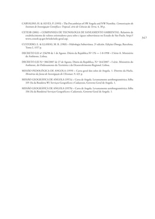 367
CARVALHO, H. & ALVES, P. (1993) – The Precambrian of SW Angola and NW Namibia. Comunicações do
Instituto de Investigação Científica e Tropical, série de Ciências da Terra, 4, 38 p.
CETESB (2001) – COMPANHIA DE TECNOLOGIA DE SANEAMENTO AMBIENTAL. Relatório de
estabelecimento de valores orientadores para solos e águas subterrâneas no Estado de São Paulo. http://
www.cestesb.sp.gov.br/solo/solo-geral.asp.
CUSTODIO, E. & LLAMAS, M. R. (1983) – Hidrologia Subterrânea. 2ª edición. Edições Ómega, Barcelona.
Tomo I, 1157 p.
DECRETO LEI nº 236/98 de 1 de Agosto. Diário da República Nº 176 — 1-8-1998 – I Série-A. Ministério
do Ambiente, Lisboa.
DECRETO-LEI N.º 306/2007 de 27 de Agosto. Diário da República, N.º 164/2007 – I série. Ministério do
Ambiente, do Ordenamento do Território e do Desenvolvimento Regional. Lisboa.
MISSÃO PEDOLÓGICA DE ANGOLA (1959) – Carta geral dos solos de Angola. 1. Distrito da Huíla.
Memórias da Junta de Investigação do Ultramar, 9, 421 p.
MISSÃO GEOGRÁFICA DE ANGOLA (1957a) – Carta de Angola. Levantamento aerofotogramétrico, folha
335 (Sá da Bandeira-W) Serviços Geográficos e Cadastrais, Governo Geral de Angola. 1.
MISSÃO GEOGRÁFICA DE ANGOLA (1957b) – Carta de Angola. Levantamento aerofotogramétrico, folha
336 (Sá da Bandeira) Serviços Geográficos e Cadastrais, Governo Geral de Angola. 1.
 