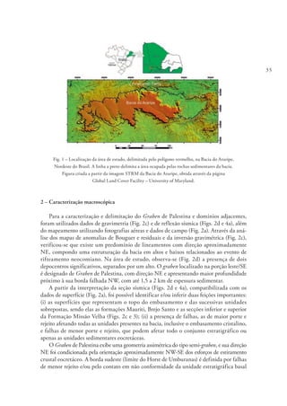 35
Fig. 1 – Localização da área de estudo, delimitada pelo polígono vermelho, na Bacia do Araripe,
Nordeste do Brasil. A linha a preto delimita a área ocupada pelas rochas sedimentares da bacia.
Figura criada a partir da imagem STRM da Bacia do Araripe, obtida através da página
Global Land Cover Facility – University of Maryland.
2 – Caracterização macroscópica
Para a caracterização e delimitação do Graben de Palestina e domínios adjacentes,
foram utilizados dados de gravimetria (Fig. 2c) e de reflexão sísmica (Figs. 2d e 4a), além
do mapeamento utilizando fotografias aéreas e dados de campo (Fig. 2a). Através da aná-
lise dos mapas de anomalias de Bouguer e residuais e da inversão gravimétrica (Fig. 2c),
verificou-se que existe um predomínio de lineamentos com direção aproximadamente
NE, compondo uma estruturação da bacia em altos e baixos relacionados ao evento de
rifteamento neocomiano. Na área de estudo, observa-se (Fig. 2d) a presença de dois
depocentros significativos, separados por um alto. O graben localizado na porção leste/SE
é designado de Graben de Palestina, com direção NE e apresentando maior profundidade
próximo à sua borda falhada NW, com até 1,5 a 2 km de espessura sedimentar.
A partir da interpretação da seção sísmica (Figs. 2d e 4a), compatibilizada com os
dados de superfície (Fig. 2a), foi possível identificar e/ou inferir duas feições importantes:
(i) as superfícies que representam o topo do embasamento e das sucessivas unidades
sobrepostas, sendo elas as formações Mauriti, Brejo Santo e as secções inferior e superior
da Formação Missão Velha (Figs. 2c e 3); (ii) a presença de falhas, as de maior porte e
rejeito afetando todas as unidades presentes na bacia, inclusive o embasamento cristalino,
e falhas de menor porte e rejeito, que podem afetar todo o conjunto estratigráfico ou
apenas as unidades sedimentares eocretáceas.
O Graben de Palestina exibe uma geometria assimétrica do tipo semi-graben, e sua direção
NE foi condicionada pela orientação aproximadamente NW-SE dos esforços de estiramento
crustal eocretáceo. A borda sudeste (limite do Horst de Umburanas) é definida por falhas
de menor rejeito e/ou pelo contato em não conformidade da unidade estratigráfica basal
 